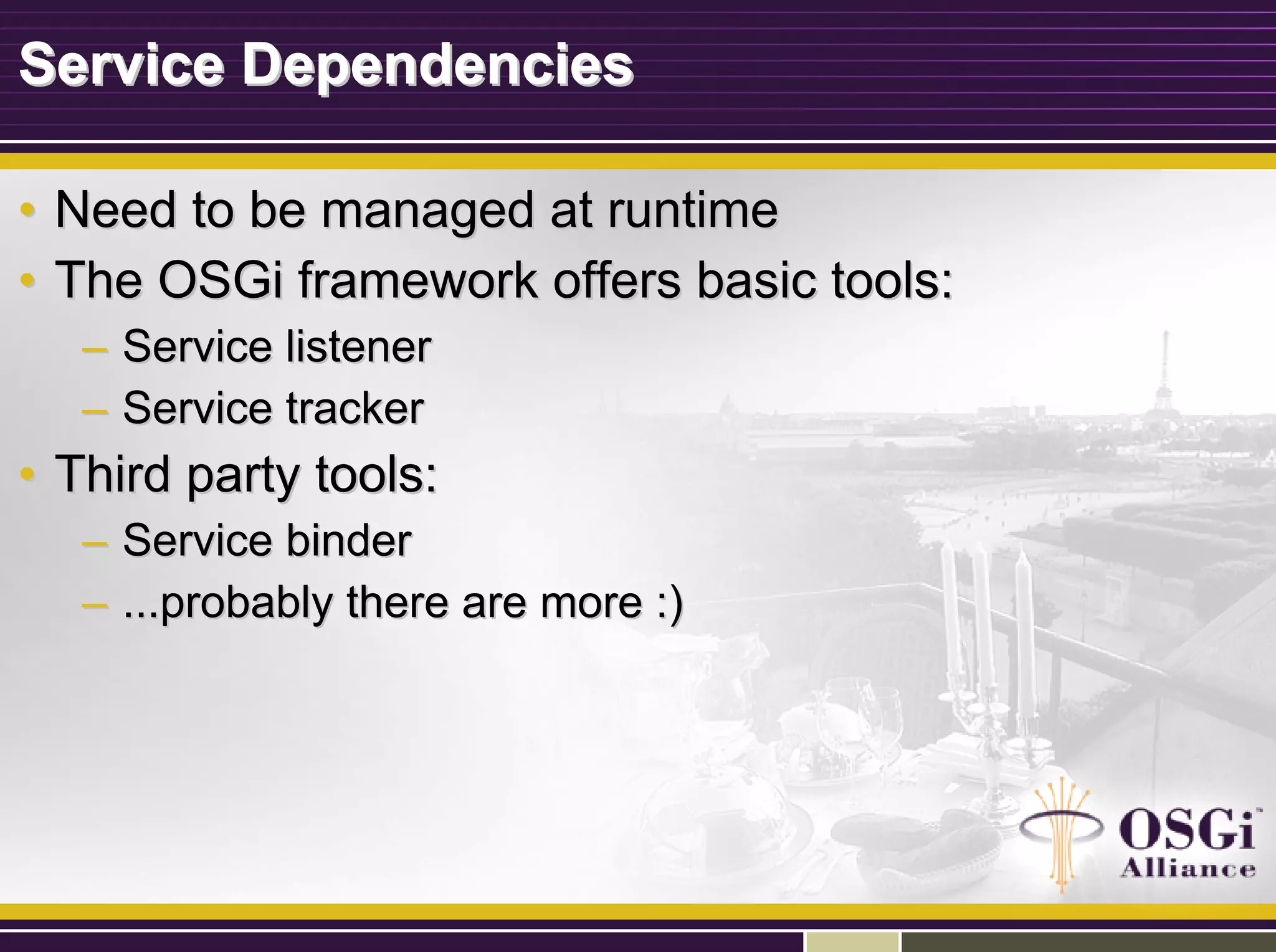 Service DependenciesService Dependencies
•• Need to be managed at runtimeNeed to be managed at runtime
•• The OSGi framework offers basic tools:The OSGi framework offers basic tools:
–– Service listenerService listener
–– Service trackerService tracker
•• Third party tools:Third party tools:
–– Service binderService binder
–– ...probably there are more :)...probably there are more :)
 