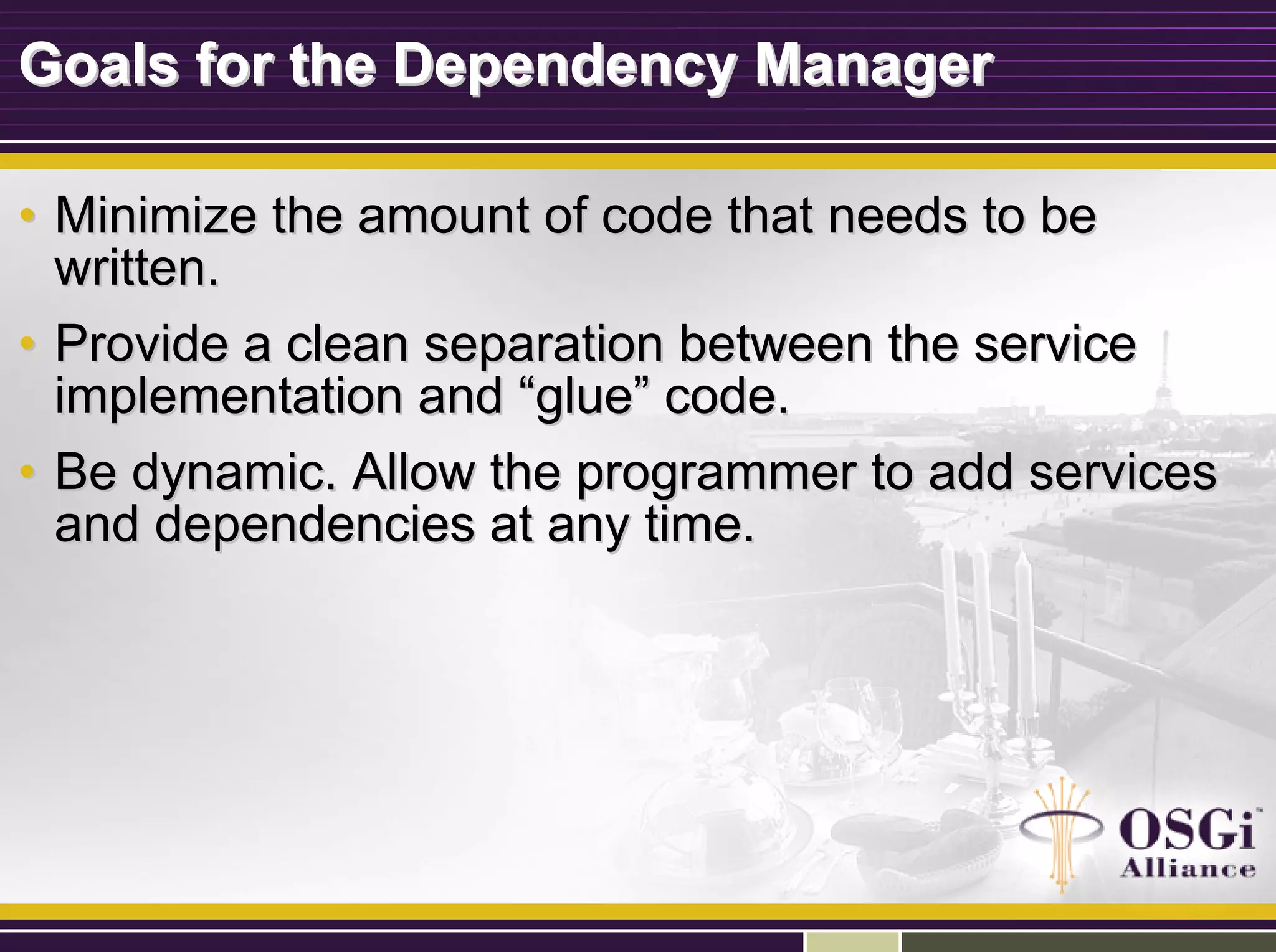 Goals for the Dependency ManagerGoals for the Dependency Manager
•• Minimize the amount of code that needs to beMinimize the amount of code that needs to be
written.written.
•• Provide a clean separation between the serviceProvide a clean separation between the service
implementation andimplementation and ““glueglue”” code.code.
•• Be dynamic. Allow the programmer to add servicesBe dynamic. Allow the programmer to add services
and dependencies at any time.and dependencies at any time.
 