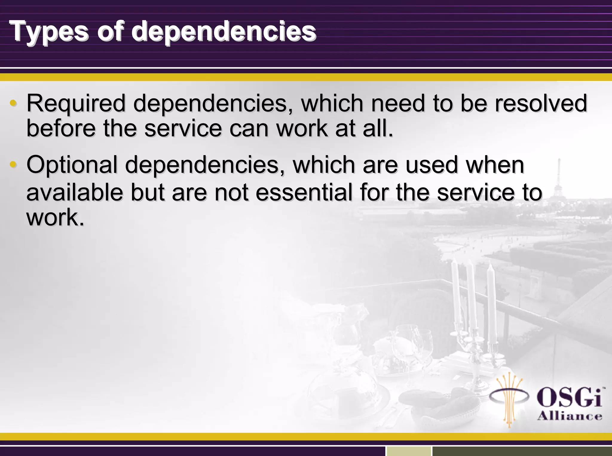 Types of dependenciesTypes of dependencies
•• Required dependencies, which need to be resolvedRequired dependencies, which need to be resolved
before the service can work at all.before the service can work at all.
•• Optional dependencies, which are used whenOptional dependencies, which are used when
available but are not essential for the service toavailable but are not essential for the service to
work.work.
 