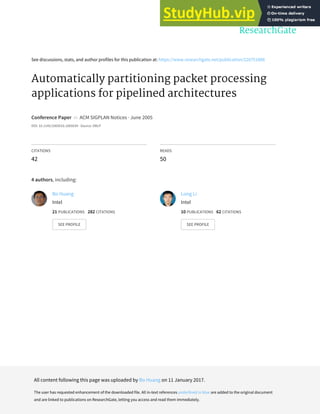 See discussions, stats, and author profiles for this publication at: https://www.researchgate.net/publication/220751888
Automatically partitioning packet processing
applications for pipelined architectures
Conference Paper in ACM SIGPLAN Notices · June 2005
DOI: 10.1145/1065010.1065039 · Source: DBLP
CITATIONS
42
READS
50
4 authors, including:
Bo Huang
Intel
21 PUBLICATIONS 282 CITATIONS
SEE PROFILE
Long Li
Intel
10 PUBLICATIONS 62 CITATIONS
SEE PROFILE
All content following this page was uploaded by Bo Huang on 11 January 2017.
The user has requested enhancement of the downloaded file. All in-text references underlined in blue are added to the original document
and are linked to publications on ResearchGate, letting you access and read them immediately.
 
