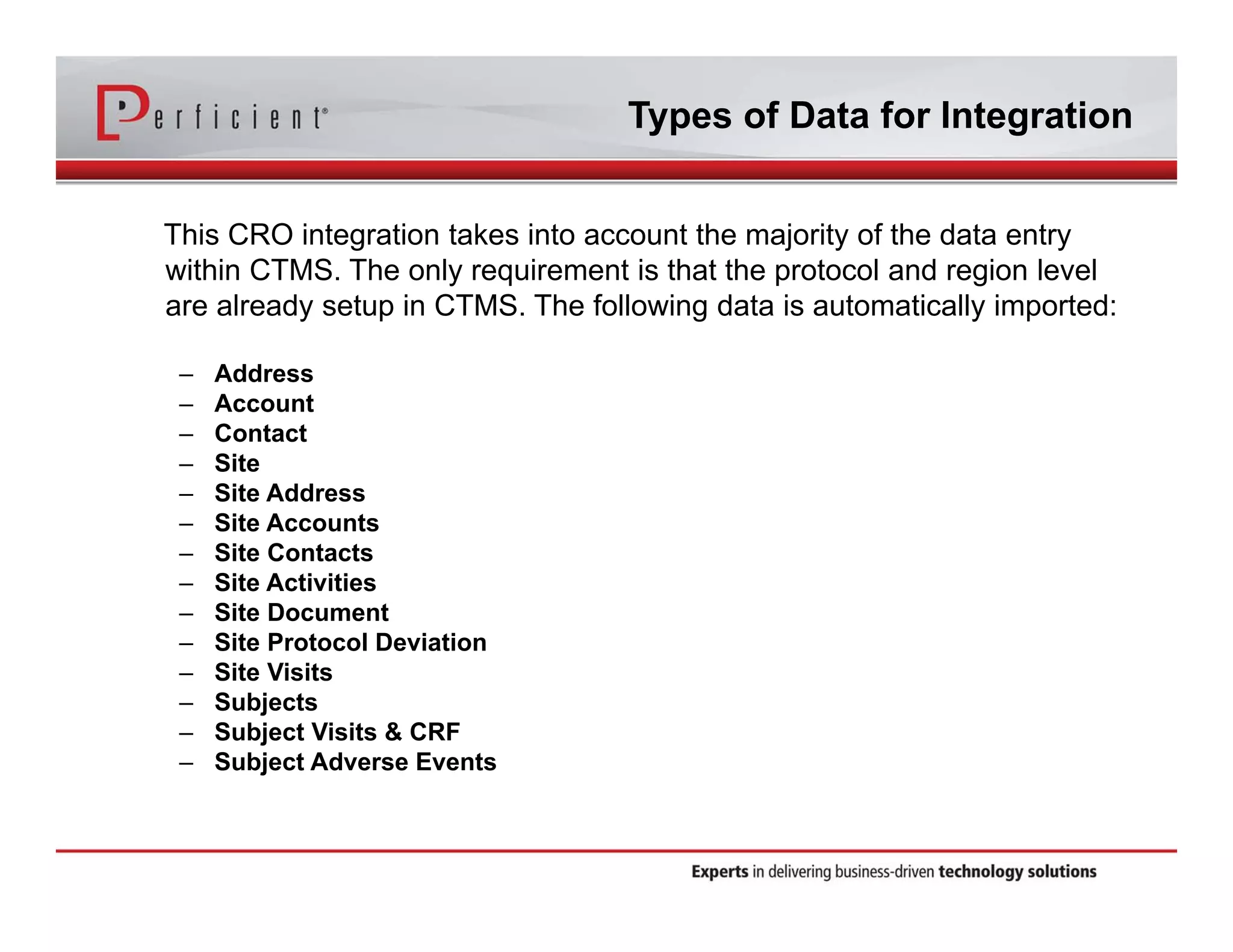 Types of Data for Integration 
This CRO integration takes into account the majority of the data entry 
within CTMS. The only requirement is that the protocol and region level 
are already setup in CTMS. The following data is automatically imported: 
– Address 
– Account 
– Contact 
– Site 
– Site Address 
– Site Accounts 
– Site Contacts 
– Site Activities 
– Site Document 
– Site Protocol Deviation 
– Site Visits 
– Subjects 
– Subject Visits & CRF 
– Subject Adverse Events 
 