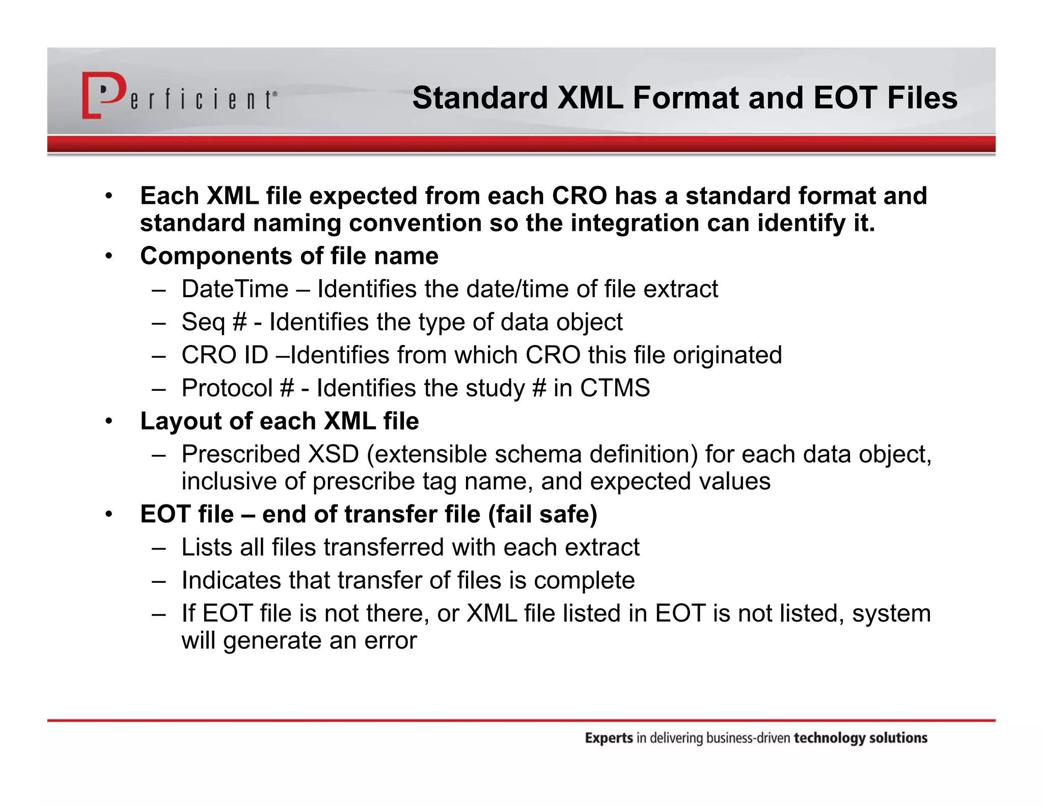 Standard XML Format and EOT Files 
• Each XML file expected from each CRO has a standard format and 
standard naming convention so the integration can identify it. 
• Components of file name 
– DateTime – Identifies the date/time of file extract 
– Seq # - Identifies the type of data object 
– CRO ID –Identifies from which CRO this file originated 
– Protocol # - Identifies the study # in CTMS 
• Layout of each XML file 
– Prescribed XSD (extensible schema definition) for each data object, 
inclusive of prescribe tag name, and expected values 
• EOT file – end of transfer file (fail safe) 
– Lists all files transferred with each extract 
– Indicates that transfer of files is complete 
– If EOT file is not there, or XML file listed in EOT is not listed, system 
will generate an error 
 