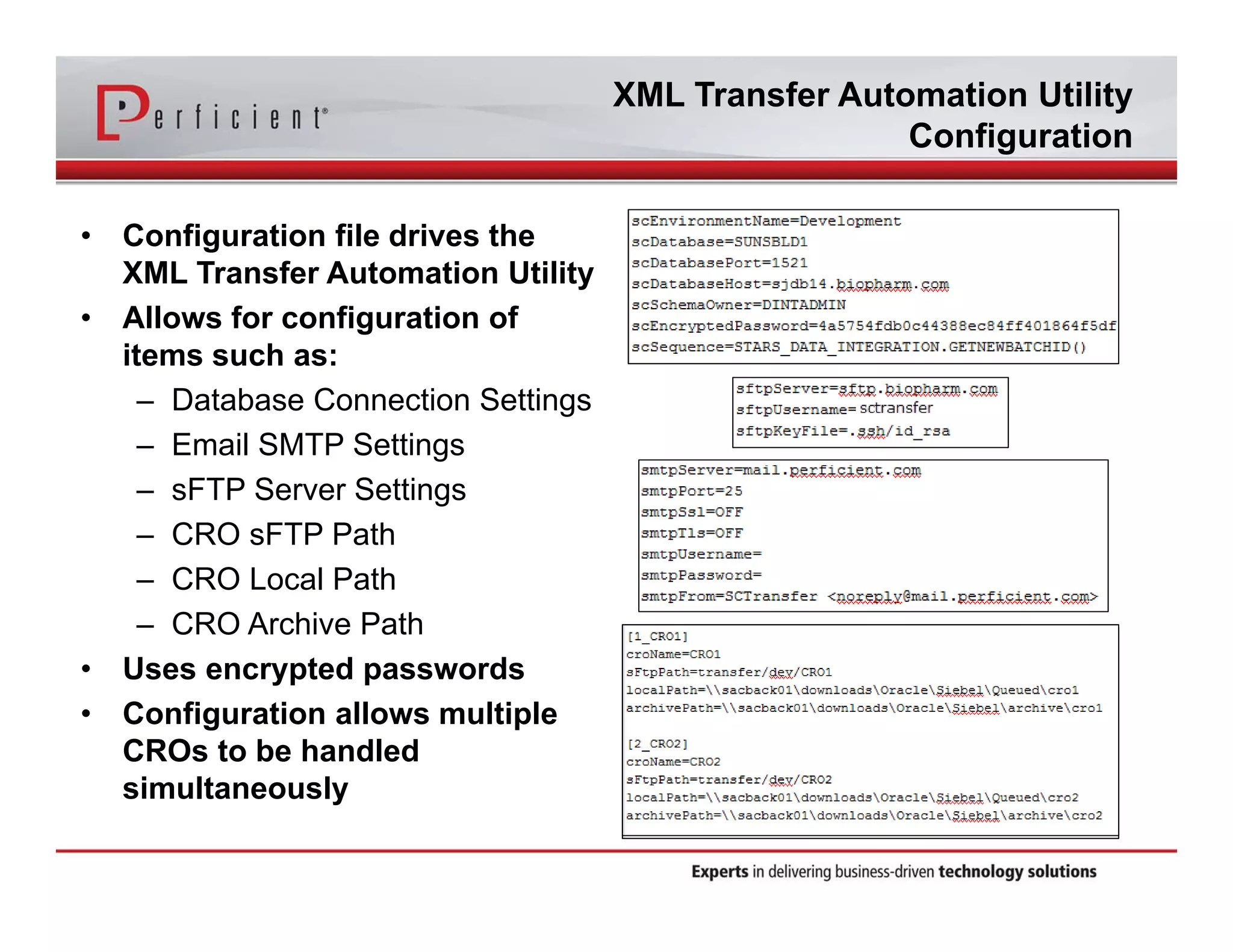 XML Transfer Automation Utility 
Configuration 
• Configuration file drives the 
XML Transfer Automation Utility 
• Allows for configuration of 
items such as: 
– Database Connection Settings 
– Email SMTP Settings 
– sFTP Server Settings 
– CRO sFTP Path 
– CRO Local Path 
– CRO Archive Path 
• Uses encrypted passwords 
• Configuration allows multiple 
CROs to be handled 
simultaneously 
 