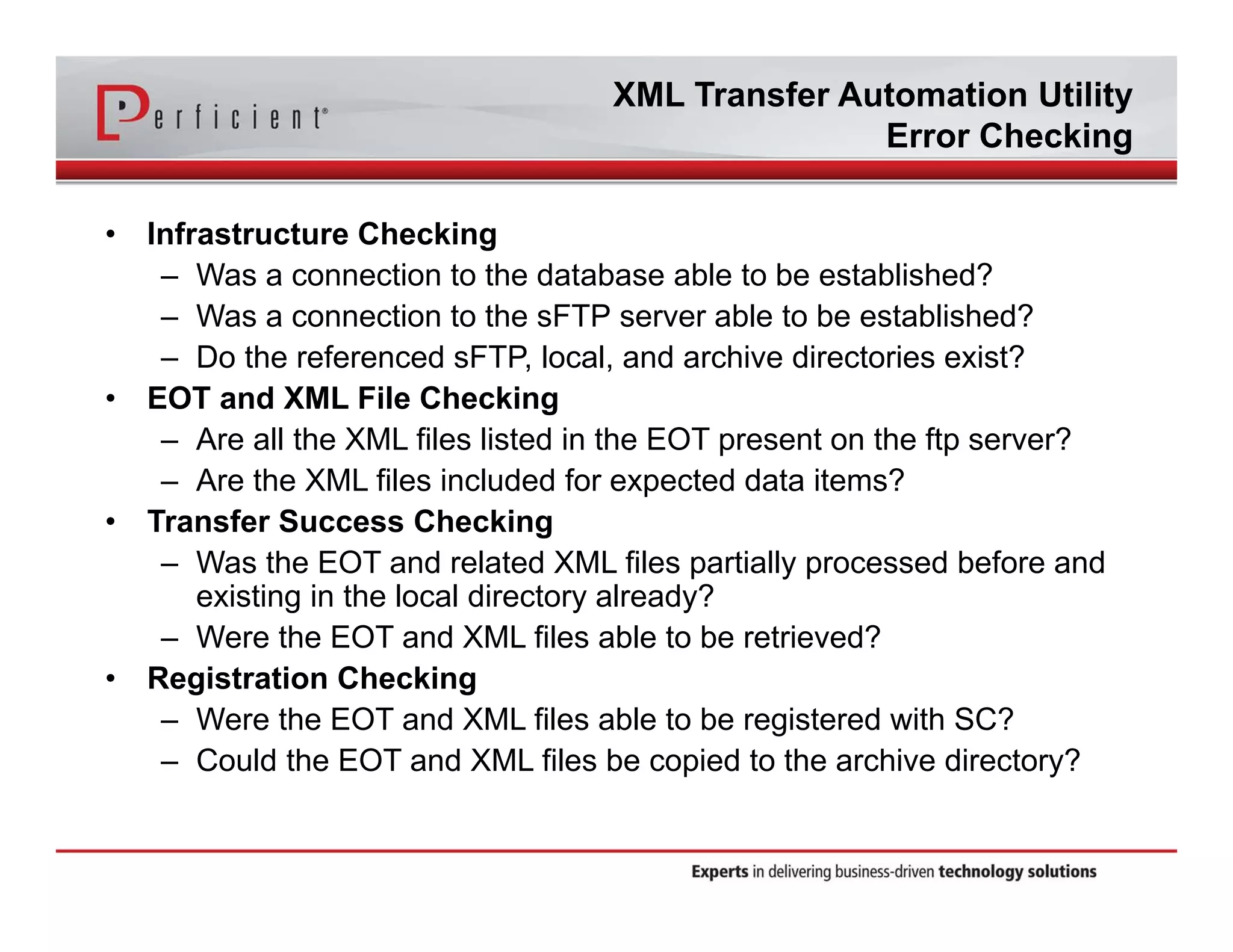 XML Transfer Automation Utility 
Error Checking 
• Infrastructure Checking 
– Was a connection to the database able to be established? 
– Was a connection to the sFTP server able to be established? 
– Do the referenced sFTP, local, and archive directories exist? 
• EOT and XML File Checking 
– Are all the XML files listed in the EOT present on the ftp server? 
– Are the XML files included for expected data items? 
• Transfer Success Checking 
– Was the EOT and related XML files partially processed before and 
existing in the local directory already? 
– Were the EOT and XML files able to be retrieved? 
• Registration Checking 
– Were the EOT and XML files able to be registered with SC? 
– Could the EOT and XML files be copied to the archive directory? 
 