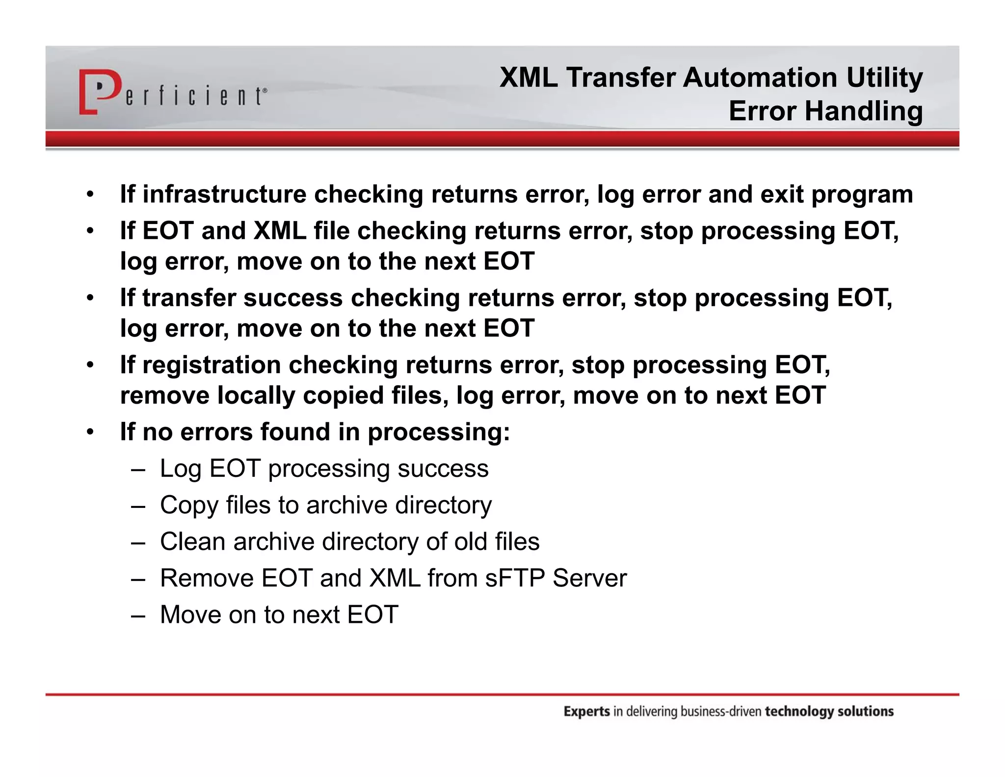 XML Transfer Automation Utility 
Error Handling 
• If infrastructure checking returns error, log error and exit program 
• If EOT and XML file checking returns error, stop processing EOT, 
log error, move on to the next EOT 
• If transfer success checking returns error, stop processing EOT, 
log error, move on to the next EOT 
• If registration checking returns error, stop processing EOT, 
remove locally copied files, log error, move on to next EOT 
• If no errors found in processing: 
– Log EOT processing success 
– Copy files to archive directory 
– Clean archive directory of old files 
– Remove EOT and XML from sFTP Server 
– Move on to next EOT 
 