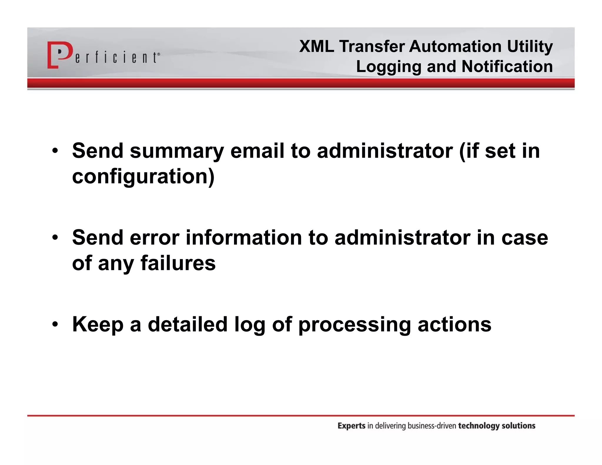 XML Transfer Automation Utility 
Logging and Notification 
• Send summary email to administrator (if set in 
configuration) 
• Send error information to administrator in case 
of any failures 
• Keep a detailed log of processing actions 
 