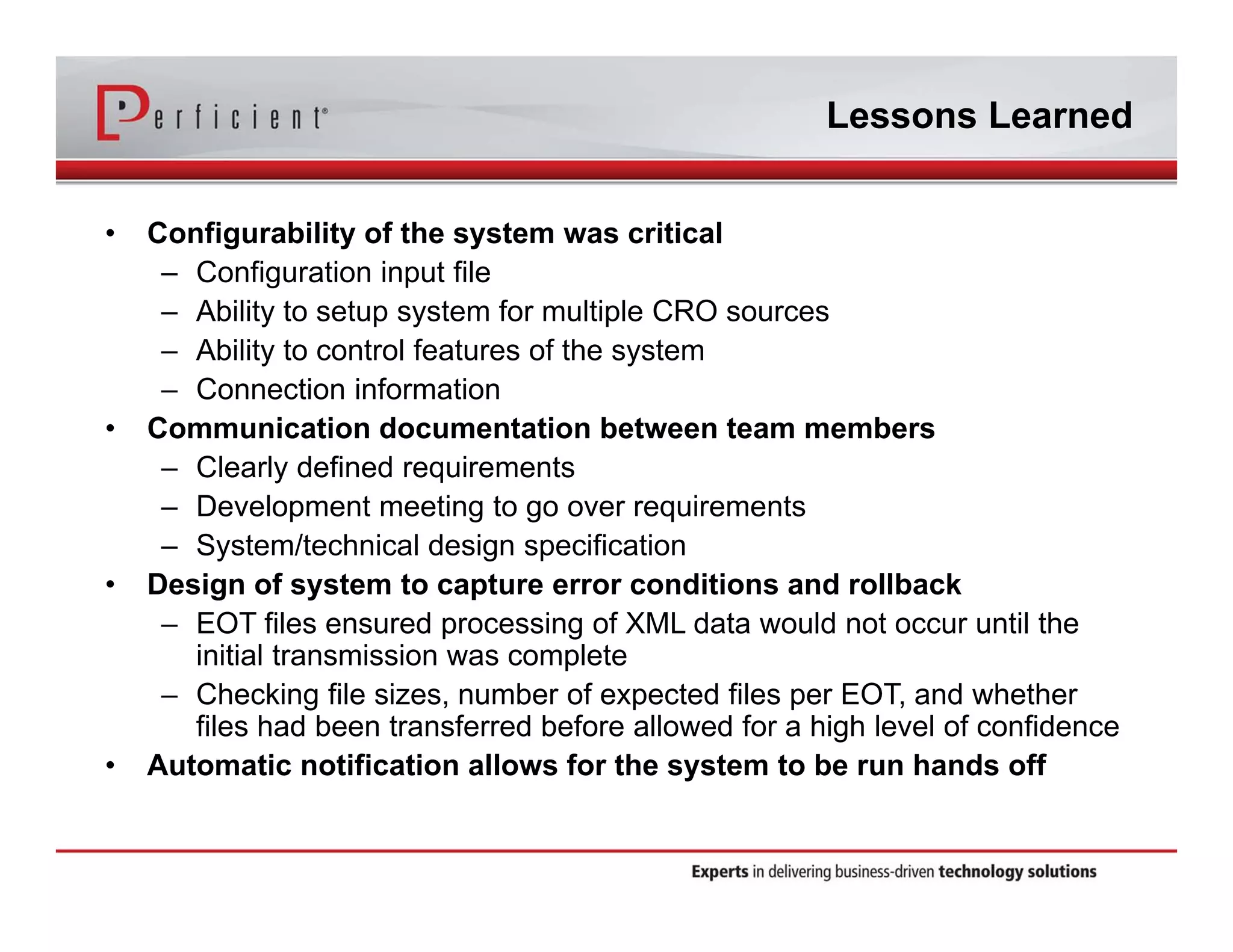 Lessons Learned 
• Configurability of the system was critical 
– Configuration input file 
– Ability to setup system for multiple CRO sources 
– Ability to control features of the system 
– Connection information 
• Communication documentation between team members 
– Clearly defined requirements 
– Development meeting to go over requirements 
– System/technical design specification 
• Design of system to capture error conditions and rollback 
– EOT files ensured processing of XML data would not occur until the 
initial transmission was complete 
– Checking file sizes, number of expected files per EOT, and whether 
files had been transferred before allowed for a high level of confidence 
• Automatic notification allows for the system to be run hands off 
 