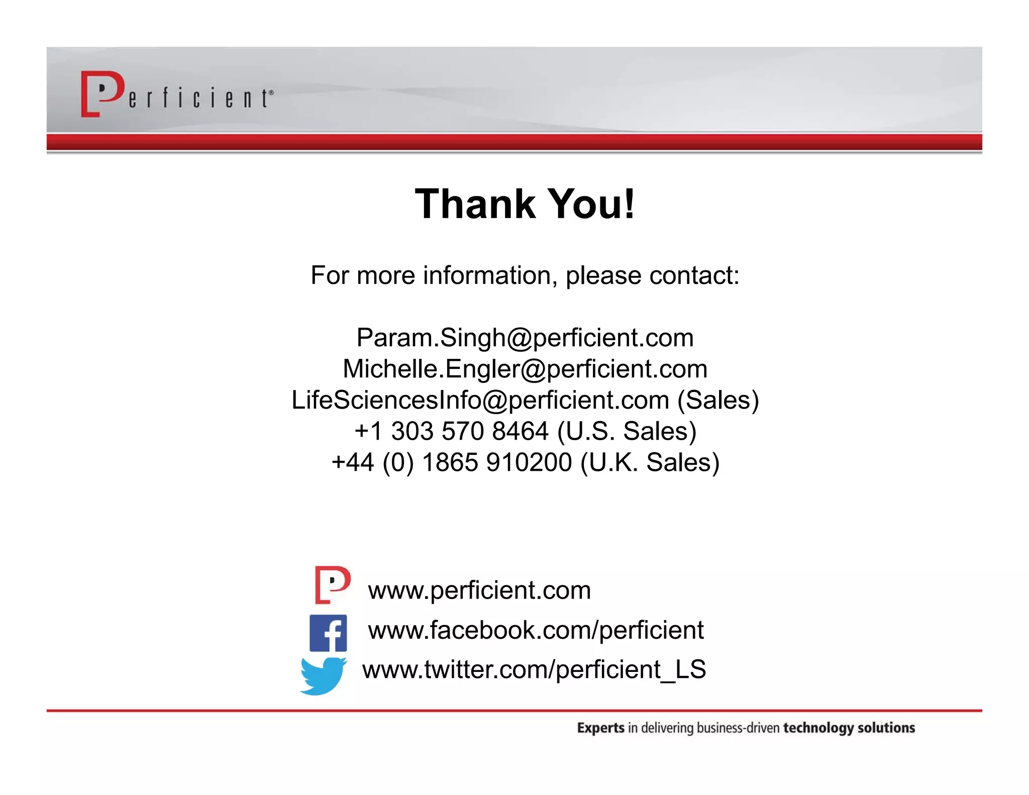 Thank You! 
For more information, please contact: 
Param.Singh@perficient.com 
Michelle.Engler@perficient.com 
LifeSciencesInfo@perficient.com (Sales) 
+1 303 570 8464 (U.S. Sales) 
+44 (0) 1865 910200 (U.K. Sales) 
www.perficient.com 
www.facebook.com/perficient 
www.twitter.com/perficient_LS 
