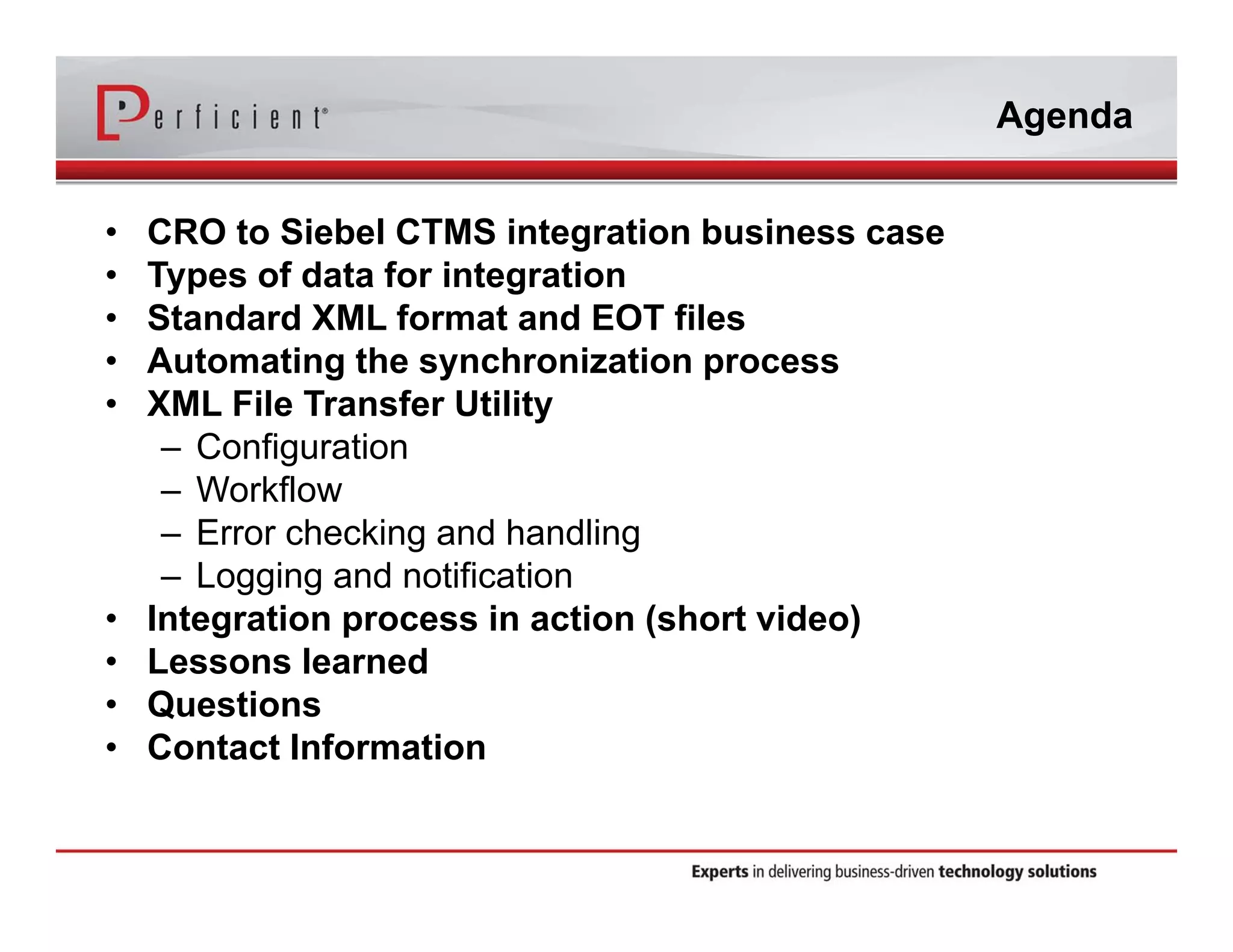 Agenda 
• CRO to Siebel CTMS integration business case 
• Types of data for integration 
• Standard XML format and EOT files 
• Automating the synchronization process 
• XML File Transfer Utility 
– Configuration 
– Workflow 
– Error checking and handling 
– Logging and notification 
• Integration process in action (short video) 
• Lessons learned 
• Questions 
• Contact Information 
 