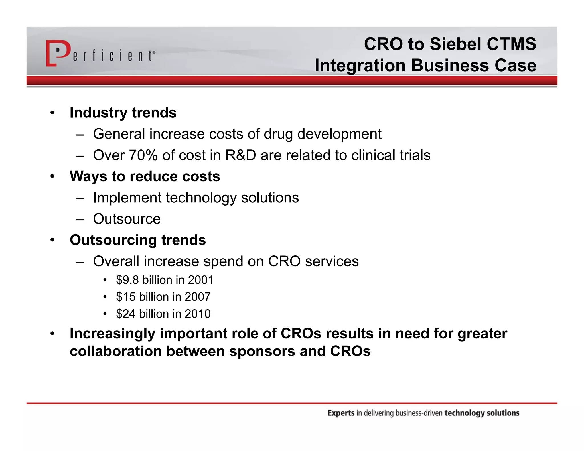 CRO to Siebel CTMS 
Integration Business Case 
• Industry trends 
– General increase costs of drug development 
– Over 70% of cost in R&D are related to clinical trials 
• Ways to reduce costs 
– Implement technology solutions 
– Outsource 
• Outsourcing trends 
– Overall increase spend on CRO services 
• $9.8 billion in 2001 
• $15 billion in 2007 
• $24 billion in 2010 
• Increasingly important role of CROs results in need for greater 
collaboration between sponsors and CROs 
 