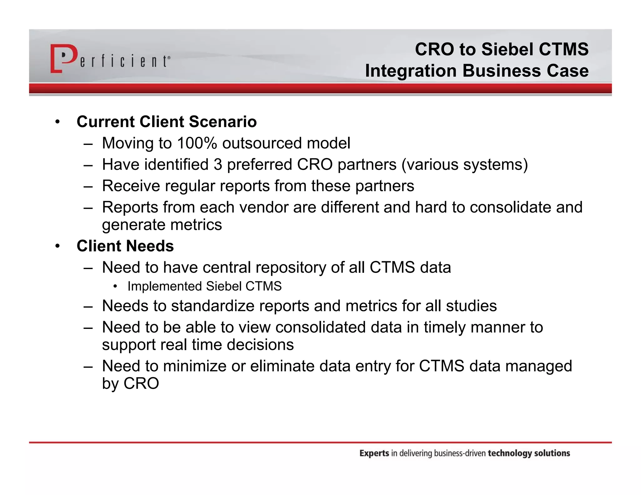 CRO to Siebel CTMS 
Integration Business Case 
• Current Client Scenario 
– Moving to 100% outsourced model 
– Have identified 3 preferred CRO partners (various systems) 
– Receive regular reports from these partners 
– Reports from each vendor are different and hard to consolidate and 
generate metrics 
• Client Needs 
– Need to have central repository of all CTMS data 
• Implemented Siebel CTMS 
– Needs to standardize reports and metrics for all studies 
– Need to be able to view consolidated data in timely manner to 
support real time decisions 
– Need to minimize or eliminate data entry for CTMS data managed 
by CRO 
 