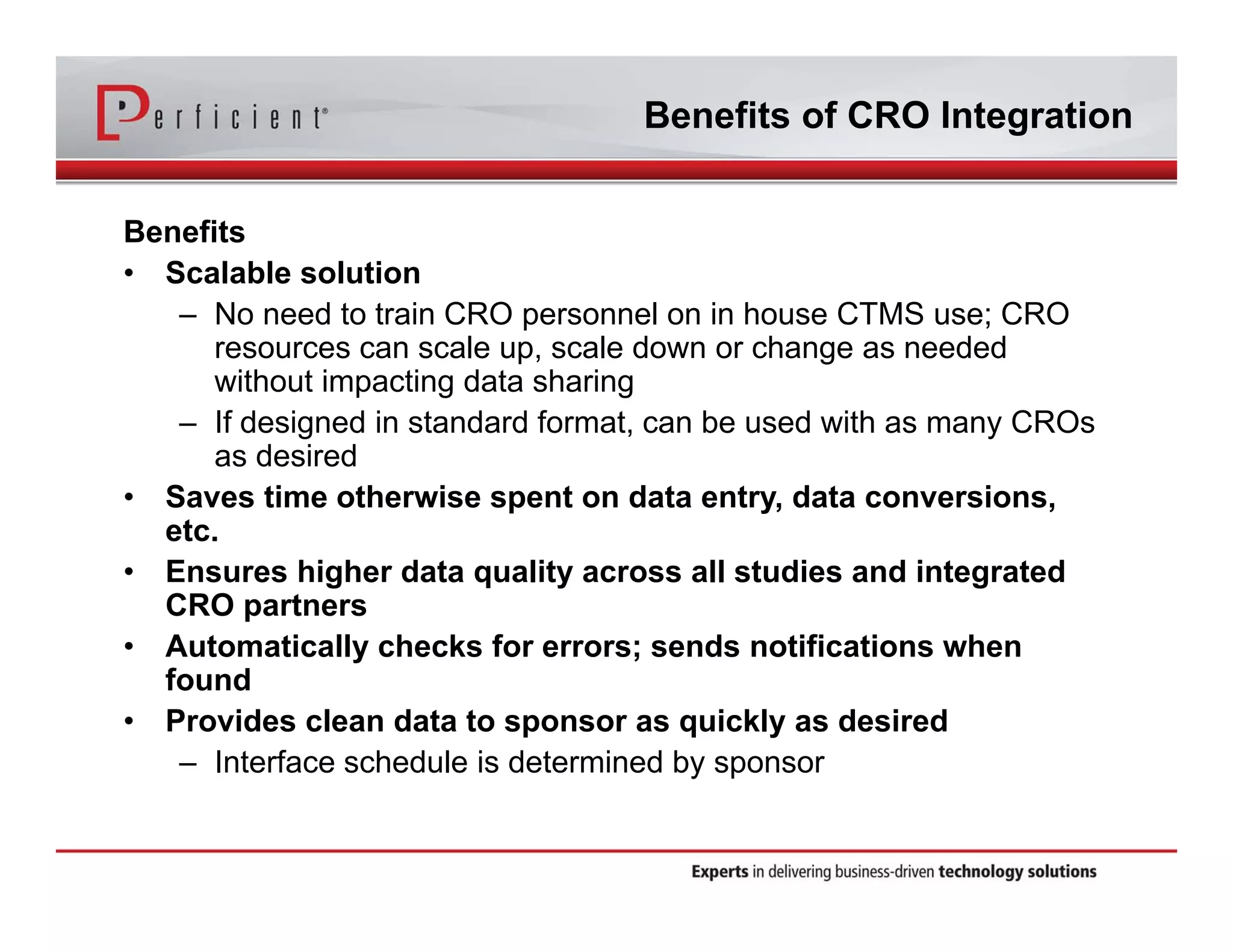 Benefits of CRO Integration 
Benefits 
• Scalable solution 
– No need to train CRO personnel on in house CTMS use; CRO 
resources can scale up, scale down or change as needed 
without impacting data sharing 
– If designed in standard format, can be used with as many CROs 
as desired 
• Saves time otherwise spent on data entry, data conversions, 
etc. 
• Ensures higher data quality across all studies and integrated 
CRO partners 
• Automatically checks for errors; sends notifications when 
found 
• Provides clean data to sponsor as quickly as desired 
– Interface schedule is determined by sponsor 
 
