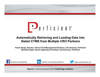 Automatically Retrieving and Loading Data into 
Siebel CTMS from Multiple CRO Partners 
Param Singh, Director, Clinical Trial Management Solutions, Life Sciences, Perficient 
Michelle Engler, Senior Application Architect, Life Sciences, Perficient 
facebook.com/perficient linkedin.com/company/perficient twitter.com/Perficient_LS 
 