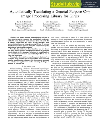 Automatically Translating a General Purpose C++
Image Processing Library for GPUs
Jay L. T. Cornwall
Department of Computing
Imperial College London
United Kingdom
Email: jay.cornwall@imperial.ac.uk
Olav Beckmann
Department of Computing
Imperial College London
United Kingdom
Email: o.beckmann@imperial.ac.uk
Paul H. J. Kelly
Department of Computing
Imperial College London
United Kingdom
Email: p.kelly@imperial.ac.uk
Abstract— This paper presents work-in-progress towards a
C++ source-to-source translator that automatically seeks par-
allelisable code fragments and replaces them with code for
a graphics co-processor. We report on our experience with
accelerating an industrial image processing library. To increase
the effectiveness of our approach, we exploit some domain-specific
knowledge of the library’s semantics.
We outline the architecture of our translator and how it uses
the ROSE source-to-source transformation library to overcome
complexities in the C++ language. Techniques for parallel analysis
and source transformation are presented in light of their uses in
GPU code generation.
We conclude with results from a performance evaluation of two
examples, image blending and an erosion filter, hand-translated
with our parallelisation techniques. We show that our approach
has potential and explain some of the remaining challenges in
building an effective tool.
I. INTRODUCTION
Parallel computing, a field once dominated by supercomput-
ers and clusters, is experiencing a surge of interest in the low
cost computing mass market; not just in symmetric multicore
processors, but also in heterogeneous configurations with
data paths specialised for particular algorithmic structures.
Multimedia instruction set extensions (SSE, AltiVec, etc.) are
being augmented with parallel and vector accelerators such as
graphics co-processors (GPUs), games physics engines and,
for example, the IBM/Sony/Toshiba cell processor. Massive
advances in their performance and flexibility are offering an
increasingly attractive and widespread source of processing
power to application developers.
With these advances in technology comes a heavier bur-
den on the programmer to manage their available process-
ing resources efficiently and to employ them effectively in
problem-solving. Much of today’s software is written with
the CPU’s serial processing paradigm in mind, limiting the
usefulness of parallel devices. Although the GPU was orig-
inally intended purely for graphics applications, a growing
number of promising performance results have been achieved
in more general applications [1]. As we demonstrated in an
earlier paper [2], recent developments, notably framebuffer
objects, have increased the GPU’s scope, flexibility and ease of
programming. Later on in this paper we present results which
illustrate the performance potential of a GPU-based solution.
We also present results which show that high performance is
often elusive. The barriers to uptake lie to some extent in the
shortage of skilled programmers, but also in the architectural
limitations of GPU designs, and in the restructuring of source
code that is required.
We aim to tackle this problem by developing a tool to
perform the transformation from serial processing to parallel
processing on graphics hardware automatically. Our source
language is C++, giving what we believe to be the broadest
applicability. Language complexities, such as templates and
classes, have inhibited previous attempts to analyse C++
programs effectively; we take advantage of ROSE [3], a pow-
erful source-to-source transformation library, to assist in our
analyses and to perform the bulk of our code transformations.
Generic C++ parallelisation is a very complex problem and
we do not aim to solve the general problem directly. Instead
we focus on the computationally-intensive libraries within
an application and use domain-specific knowledge of their
interfaces in order to reduce the problem space. This approach
is very promising for the image processing library presented
in Section II, producing a feasible automated parallelisation
with very little domain-specific knowledge.
The main contributions of this paper are:
• Parallelisation with ROSE. We employ the ROSE source-
to-source transformation library in the analysis and trans-
formation of C++ code, to detect and expose inherent
parallelism in the algorithms. Section III highlights some
of the challenges in analysing the semantics of a C++
program and explains briefly how we overcome them.
Section IV gives an overview of our translator’s design
and describes in more detail how the ROSE library
integrates with the analysis and transformation process.
• Performance Evaluation. An evaluation of the perfor-
mance experienced with our translation methods is pre-
sented in Section V, indicating the practicality of auto-
mated parallelisation for a library in our problem domain.
We explain some of the problems that we encountered in
attaining an optimal solution and demonstrate the GPU’s
potential with an erosion filter. Section VI discusses
a potential method to overcome the large overheads
encountered in data transfer, and shows how the library
paradigm greatly simplifies this problem.
 