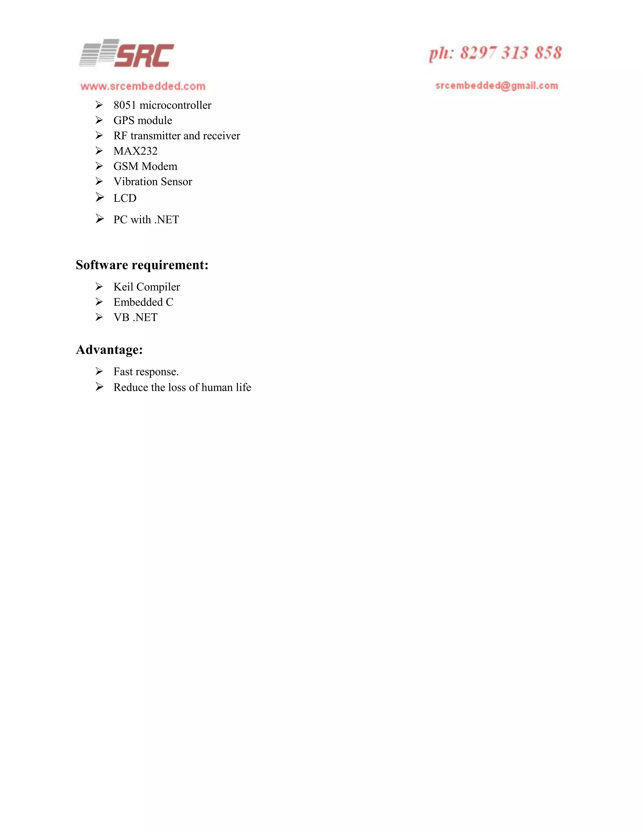 






8051 microcontroller
GPS module
RF transmitter and receiver
MAX232
GSM Modem
Vibration Sensor
 LCD

 PC with .NET
Software requirement:
 Keil Compiler
 Embedded C
 VB .NET

Advantage:
 Fast response.
 Reduce the loss of human life

 
