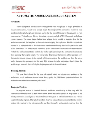 AUTOMATIC AMBULANCE RESCUE SYSTEM
Abstract:
Traffic congestion and tidal flow management were recognized as major problems in
modern urban areas, which have caused much thwarting for the ambulance. Moreover road
accidents in the city have been incessant and to bar the loss of life due to the accidents is even
more crucial. To implement this we introduce a scheme called AARS (Automatic ambulance
rescue system). The main theme behind this scheme is to provide a smooth flow for the
ambulance to reach the hospitals in time and thus minifying the expiration. The idea behind this
scheme is to implement an IT’S which would control mechanically the traffic lights in the path
of the ambulance. The ambulance is controlled by the central unit which furnishes the most scant
route to the ambulance and also controls the traffic light according to the ambulance location and
thus reaching the hospital safely. The server also determines the location of the accident spot
through the sensor systems in the vehicle which encountered the accident and thus the server
walks through the ambulance to the spot. This scheme is fully automated, thus it finds the
accident spot, controls the traffic lights, helping to reach the hospital in time.

Existing System:
Till now there should be the need of manual power to intimate the accident to the
ambulance. It will lead to the human losses. So we go for the GSM based system to intimate the
accident to the ambulance from that place itself.

Proposed System:
In proposed system if a vehicle has met accidents, immediately an alert msg with the
location coordinates is sent to the Control center. From the control center, an msg is sent to the
nearby ambulance. Also signal is transmitted to all the signals in between ambulance and vehicle
location to make it green. The vehicle accident observed using vibration sensor and in the control
section it is received by the microcontroller and then the nearby ambulance is received from the

 