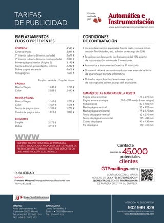 TARIFAS                                                         Difusión
                                                                 auditada
                                                                 por:

 DE PUBLICIDAD                                                                      www.automaticaeinstrumentacion.com


  EMPLAZAMIENTOS                                             CONDICIONES
  FIJOS O PREFERENTES                                        DE CONTRATACIÓN
  PORTADA                                          4.543 €   • Los emplazamientos especiales (frente texto, primera mitad,
  Contraportada                                    3.891 €     sección TecnoMarket, etc.) sufrirán un recargo del 25%.
  1º Interior cubierta (Interior portada)          2.619 €
                                                             • Se aplicará un descuento por frecuencia del 10% a partir
  2º Interior cubierta (Interior contraportada)    2.880 €
                                                               de la contratación mínima de 5 inserciones.
  Primera página interior (Página 3)               3.195 €
  Frente editorial, presentación, informe          2.282 €   • Automática e Instrumentación edita 11 núm./año.
  Doble página encarada                            4.608 €   • El material deberá ser suministrado un mes antes de la fecha
  Robapáginas                                      1.663 €     de aparición en soporte informático.

                         Emplaz. variable   Emplaz. impar    • El diseño, reproducción y eventuales copias
  PÁGINA                                                       de los originales corren a cargo del anunciante.
  Blanco/Negro                    1.630 €          1.761 €
  Color                           2.033 €          2.440 €
                                                             TAMAÑO DE LAS MANCHAS EN LA REVISTA
  MEDIA PÁGINA                                               Página entera normal                       175 x 270 mm
  Blanco/Negro                    1.167 €          1.272 €   Página entera a sangre      210 x 297 mm (+3 mm sangre)
  Color                           1.467 €          1.578 €   Robapáginas                                130 x 185 mm
  Tercio de página color          1.185 €          1.272 €   Media página vertical                       90 x 270 mm
  Cuarto de página color          1.011 €          1.097 €   Media página horizontal                    175 x 125 mm
                                                             Tercio de página vertical                   60 x 270 mm
  ENCARTES                                                   Tercio de página horizontal                 175 x 80 mm
  Simple                          2.772 €                    Cuarto de página                            90 x 130 mm
  Doble                           3.912 €                    Pie de página                               170 x 40 mm




  www
    NUESTRO EQUIPO COMERCIAL LE PREPARARÁ,
    SI ASÍ LO SOLICITA, UNA PROPUESTA QUE LE FACILITE LA                                    Contacte
                                                                                               45.000
    PRESENCIA PUBLICITARIA EN NUESTROS SOPORTES ON
    LINE: WEBS Y BOLETÍN ELECTRÓNICO.                                                 con más de

                                                                                              potenciales
                                                                                              clientes
 PUBLICIDAD                                                                    CONTAMOS CON EL MAYOR
 MADRID                                                              NÚMERO DE CLIENTES SECTORIZADOS Y
 Francisco Márquez | fmarquez@tecnipublicaciones.com                 SEGMENTADOS, DONDE PROMOCIONAR
 Tel: 912 972 033                                                       DE MANERA EFECTIVA SU EMPRESA.




                                                                                                   ATENCIÓN AL SUSCRIPTOR
MADRID                          BARCELONA
Avda. de Manoteras, 44          Josep Tarradellas, 8                                                  902 999 829
3ª planta • 28050 Madrid        Entlo. 4 • 08029 Barcelona                                  suscripciones@tecnipublicaciones.com
Tel.: (+34) 912 972 000 - 041   Tel.: 934 447 423                                                  www.tecnipublicaciones.com
FAX: (+34) 912 972 153
 