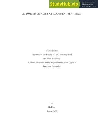 AUTOMATIC ANALYSIS OF DOCUMENT SENTIMENT
A Dissertation
Presented to the Faculty of the Graduate School
of Cornell University
in Partial Fulfillment of the Requirements for the Degree of
Doctor of Philosophy
by
Bo Pang
August 2006
 