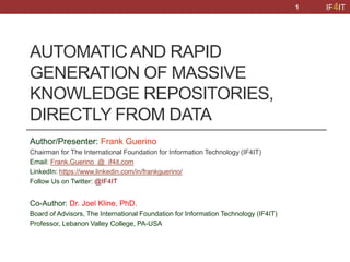 IF4IT
AUTOMATIC AND RAPID
GENERATION OF MASSIVE
KNOWLEDGE REPOSITORIES,
DIRECTLY FROM DATA
Author/Presenter: Frank Guerino
Chairman for The International Foundation for Information Technology (IF4IT)
Email: Frank.Guerino @ if4it.com
LinkedIn: https://www.linkedin.com/in/frankguerino/
Follow Us on Twitter: @IF4IT
Co-Author: Dr. Joel Kline, PhD.
Board of Advisors, The International Foundation for Information Technology (IF4IT)
Professor, Lebanon Valley College, PA-USA
1
 