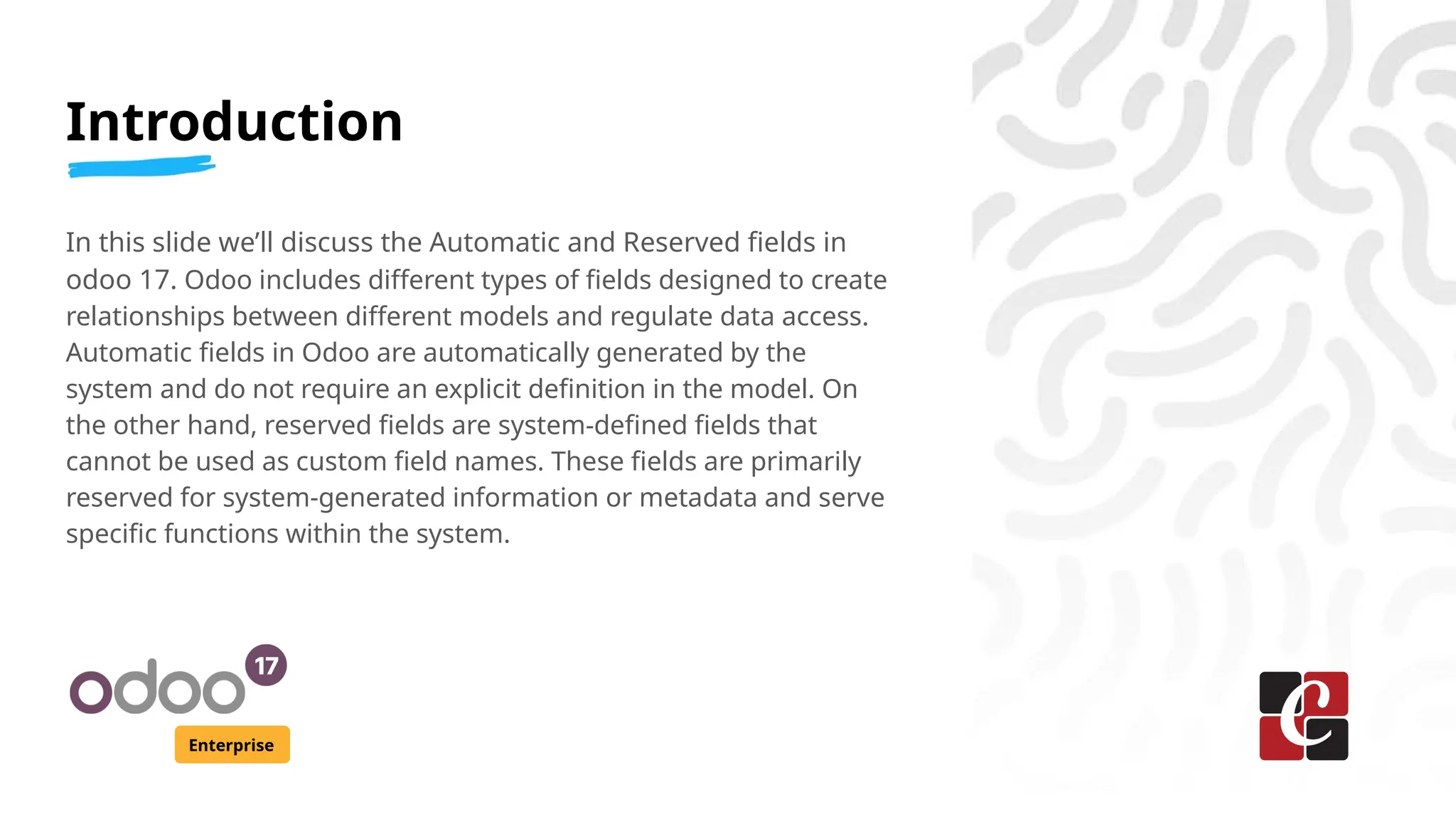 Introduction
Enterprise
In this slide we’ll discuss the Automatic and Reserved fields in
odoo 17. Odoo includes different types of fields designed to create
relationships between different models and regulate data access.
Automatic fields in Odoo are automatically generated by the
system and do not require an explicit definition in the model. On
the other hand, reserved fields are system-defined fields that
cannot be used as custom field names. These fields are primarily
reserved for system-generated information or metadata and serve
specific functions within the system.
 