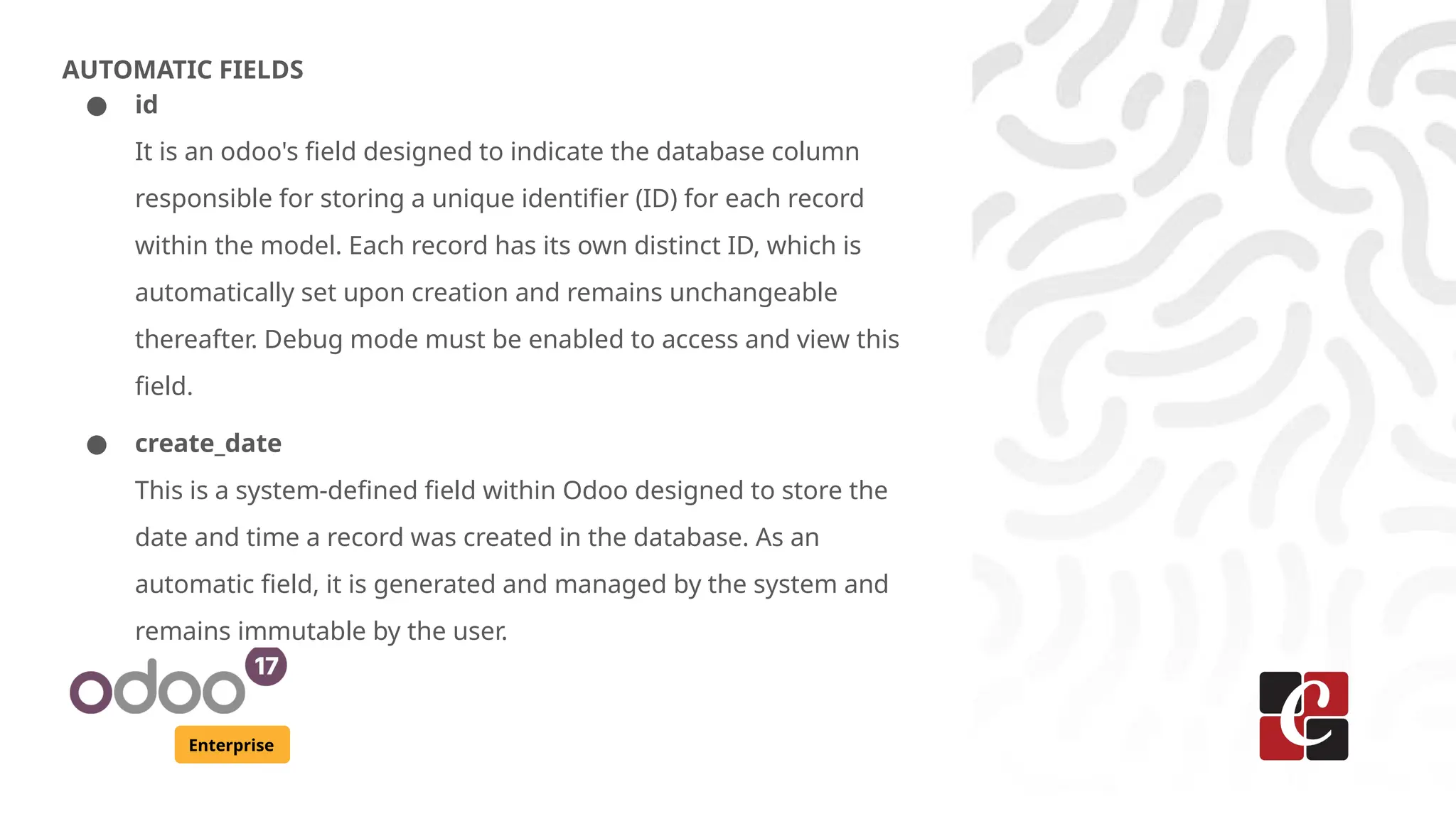 Enterprise
AUTOMATIC FIELDS
● id
It is an odoo's field designed to indicate the database column
responsible for storing a unique identifier (ID) for each record
within the model. Each record has its own distinct ID, which is
automatically set upon creation and remains unchangeable
thereafter. Debug mode must be enabled to access and view this
field.
● create_date
This is a system-defined field within Odoo designed to store the
date and time a record was created in the database. As an
automatic field, it is generated and managed by the system and
remains immutable by the user.
 