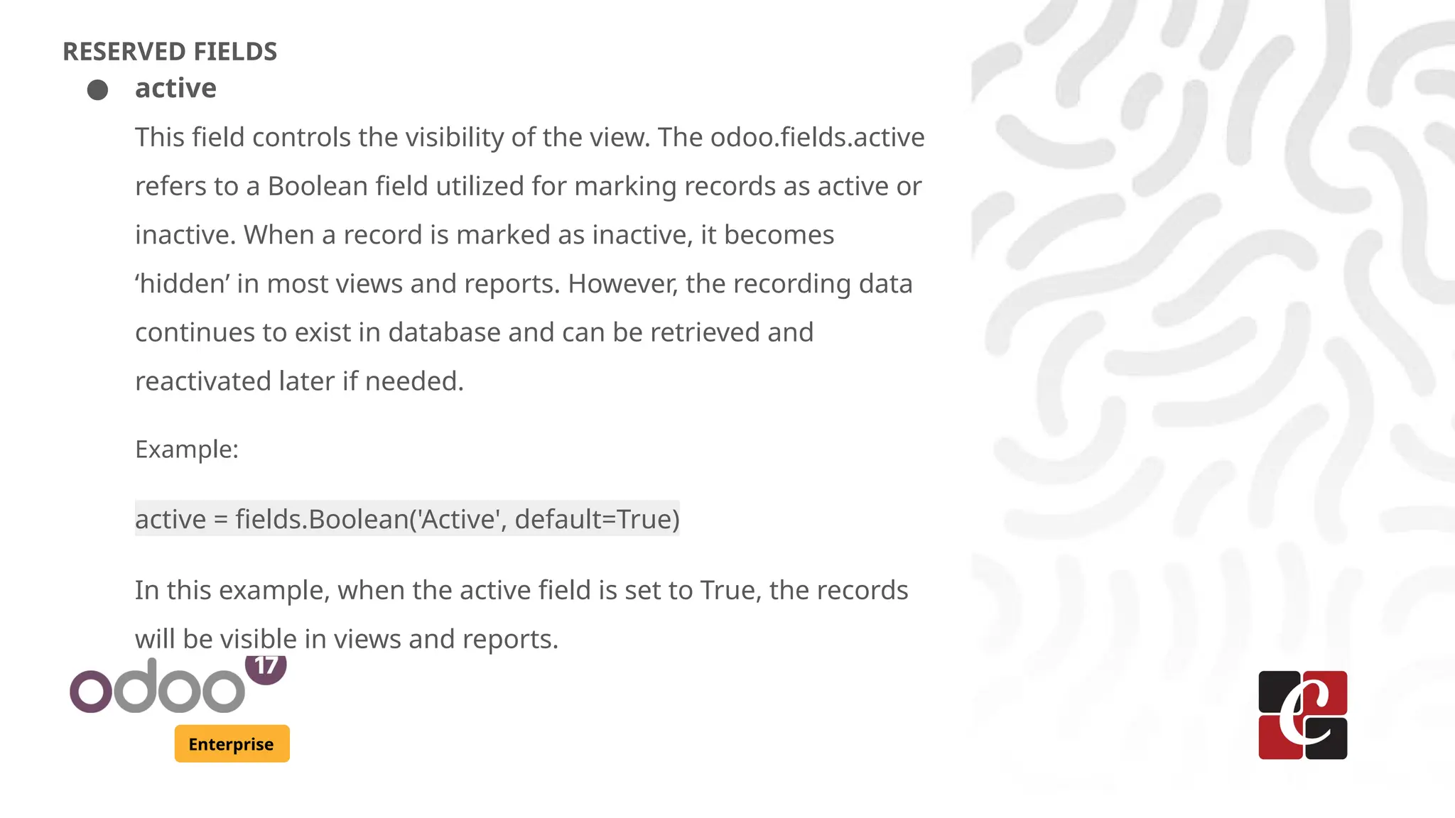 Enterprise
RESERVED FIELDS
● active
This field controls the visibility of the view. The odoo.fields.active
refers to a Boolean field utilized for marking records as active or
inactive. When a record is marked as inactive, it becomes
‘hidden’ in most views and reports. However, the recording data
continues to exist in database and can be retrieved and
reactivated later if needed.
Example:
active = fields.Boolean('Active', default=True)
In this example, when the active field is set to True, the records
will be visible in views and reports.
 