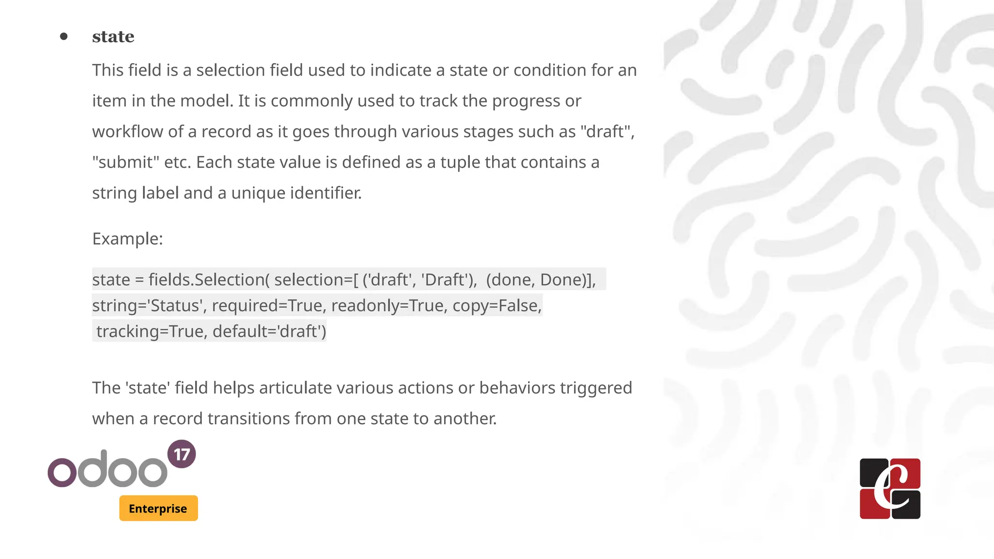 Enterprise
● state
This field is a selection field used to indicate a state or condition for an
item in the model. It is commonly used to track the progress or
workflow of a record as it goes through various stages such as "draft",
"submit" etc. Each state value is defined as a tuple that contains a
string label and a unique identifier.
Example:
state = fields.Selection( selection=[ ('draft', 'Draft'), (done, Done)],
string='Status', required=True, readonly=True, copy=False,
tracking=True, default='draft')
The 'state' field helps articulate various actions or behaviors triggered
when a record transitions from one state to another.
 