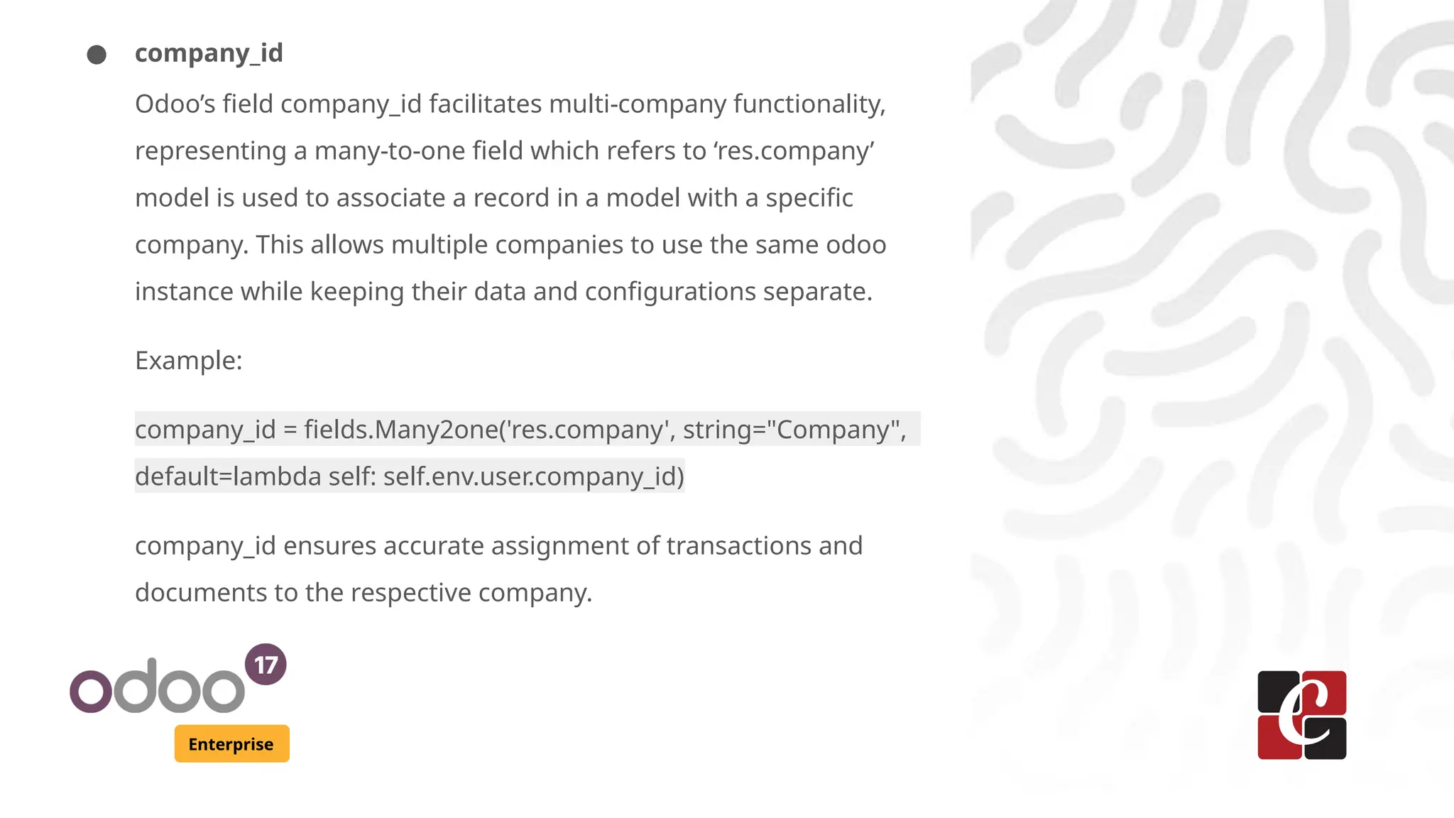 Enterprise
● company_id
Odoo’s field company_id facilitates multi-company functionality,
representing a many-to-one field which refers to ‘res.company’
model is used to associate a record in a model with a specific
company. This allows multiple companies to use the same odoo
instance while keeping their data and configurations separate.
Example:
company_id = fields.Many2one('res.company', string="Company",
default=lambda self: self.env.user.company_id)
company_id ensures accurate assignment of transactions and
documents to the respective company.
 