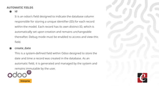 Enterprise
AUTOMATIC FIELDS
● id
It is an odoo's field designed to indicate the database column
responsible for storing a unique identifier (ID) for each record
within the model. Each record has its own distinct ID, which is
automatically set upon creation and remains unchangeable
thereafter. Debug mode must be enabled to access and view this
field.
● create_date
This is a system-defined field within Odoo designed to store the
date and time a record was created in the database. As an
automatic field, it is generated and managed by the system and
remains immutable by the user.
 