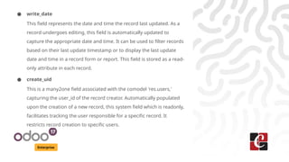 Enterprise
● write_date
This field represents the date and time the record last updated. As a
record undergoes editing, this field is automatically updated to
capture the appropriate date and time. It can be used to filter records
based on their last update timestamp or to display the last update
date and time in a record form or report. This field is stored as a read-
only attribute in each record.
● create_uid
This is a many2one field associated with the comodel 'res.users,'
capturing the user_id of the record creator. Automatically populated
upon the creation of a new record, this system field which is readonly,
facilitates tracking the user responsible for a specific record. It
restricts record creation to specific users.
 