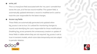 Enterprise
● write_uid
This is a many2one field associated with the 'res.users' comodel that
stores the user_id of the last record modifier. This system field, is
automatically updated whenever a record is modified and is used to
track the user responsible for the latest changes.
● Access Log fields
These fields are automatically generated and updated when
log_access is set to true. It is utilized for monitoring changes to
records and identifying the users responsible for those modifications.
Disabling log_access prevents the unnecessary creation or update of
these fields in tables where they are not required. log_access is set to
true in transient models, which store data temporarily and are subject
to periodic deletion.
 