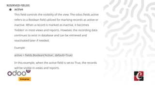 Enterprise
RESERVED FIELDS
● active
This field controls the visibility of the view. The odoo.fields.active
refers to a Boolean field utilized for marking records as active or
inactive. When a record is marked as inactive, it becomes
‘hidden’ in most views and reports. However, the recording data
continues to exist in database and can be retrieved and
reactivated later if needed.
Example:
active = fields.Boolean('Active', default=True)
In this example, when the active field is set to True, the records
will be visible in views and reports.
 