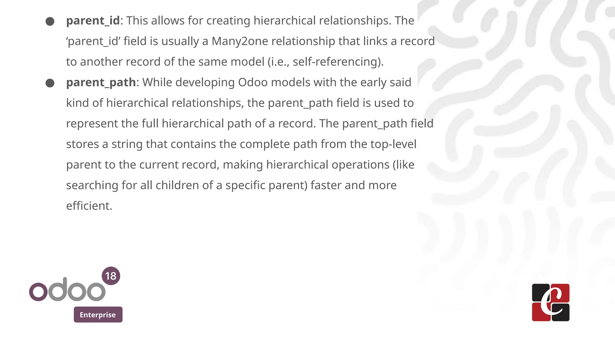 Enterprise
● parent_id: This allows for creating hierarchical relationships. The
‘parent_id’ field is usually a Many2one relationship that links a record
to another record of the same model (i.e., self-referencing).
● parent_path: While developing Odoo models with the early said
kind of hierarchical relationships, the parent_path field is used to
represent the full hierarchical path of a record. The parent_path field
stores a string that contains the complete path from the top-level
parent to the current record, making hierarchical operations (like
searching for all children of a specific parent) faster and more
efficient.
 