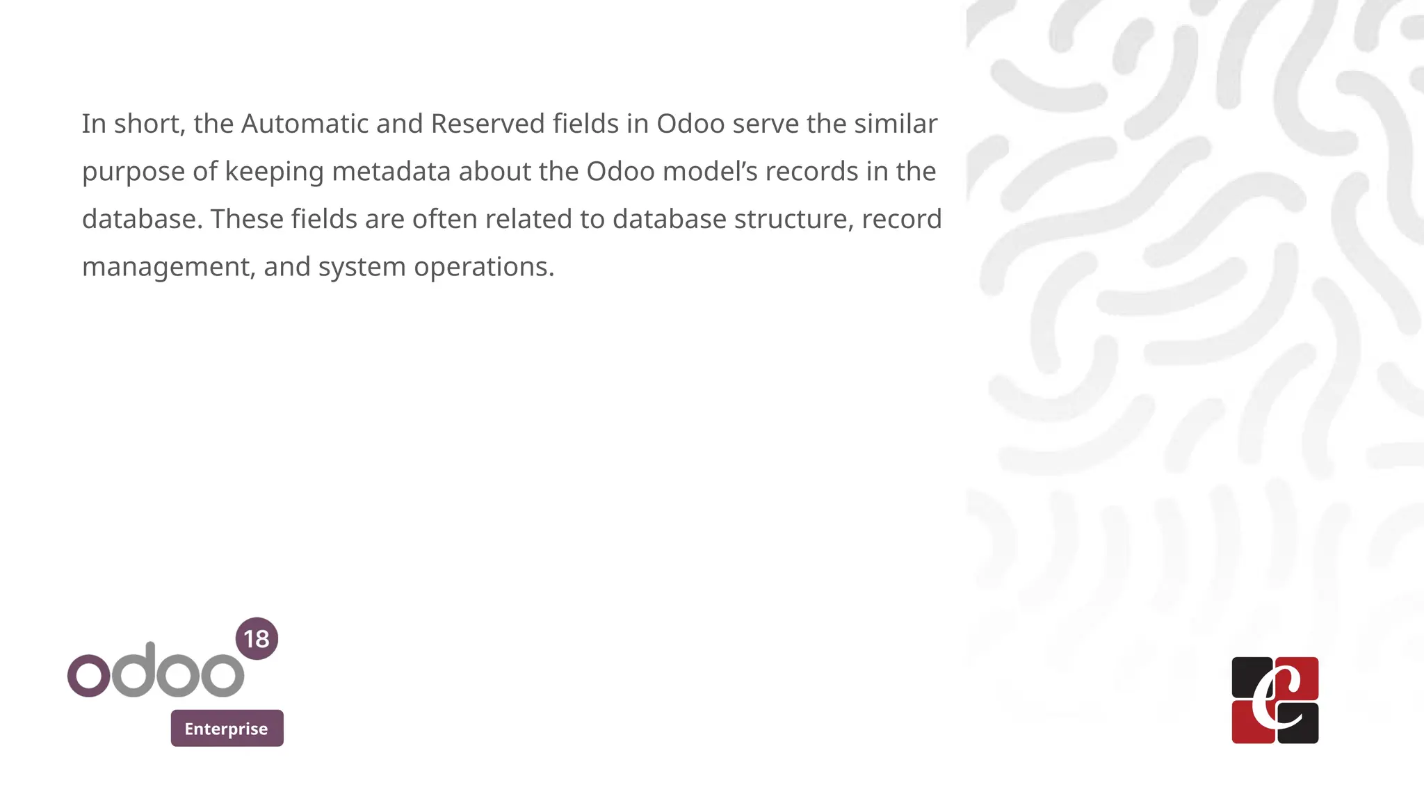 Enterprise
In short, the Automatic and Reserved fields in Odoo serve the similar
purpose of keeping metadata about the Odoo model’s records in the
database. These fields are often related to database structure, record
management, and system operations.
 