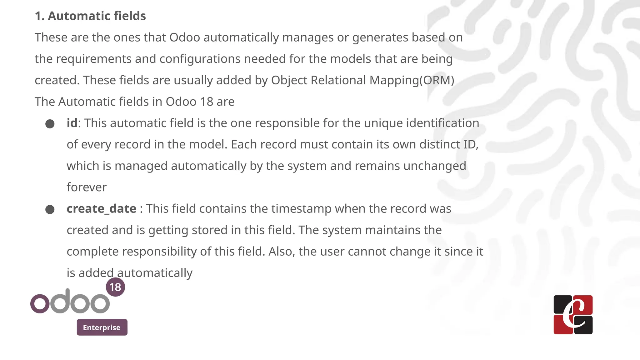 Enterprise
1. Automatic fields
These are the ones that Odoo automatically manages or generates based on
the requirements and configurations needed for the models that are being
created. These fields are usually added by Object Relational Mapping(ORM)
The Automatic fields in Odoo 18 are
● id: This automatic field is the one responsible for the unique identification
of every record in the model. Each record must contain its own distinct ID,
which is managed automatically by the system and remains unchanged
forever
● create_date : This field contains the timestamp when the record was
created and is getting stored in this field. The system maintains the
complete responsibility of this field. Also, the user cannot change it since it
is added automatically
 