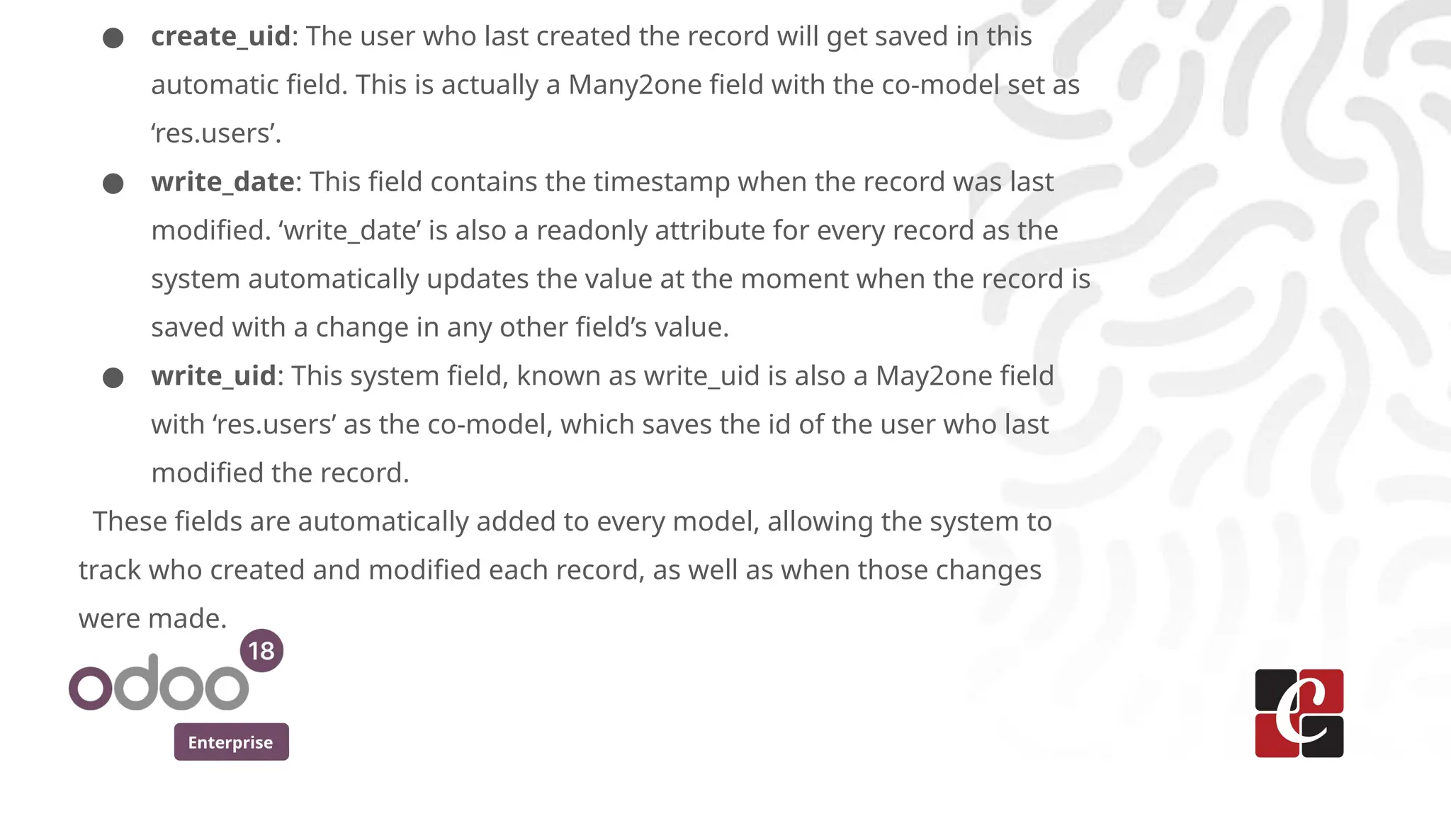 Enterprise
● create_uid: The user who last created the record will get saved in this
automatic field. This is actually a Many2one field with the co-model set as
‘res.users’.
● write_date: This field contains the timestamp when the record was last
modified. ‘write_date’ is also a readonly attribute for every record as the
system automatically updates the value at the moment when the record is
saved with a change in any other field’s value.
● write_uid: This system field, known as write_uid is also a May2one field
with ‘res.users’ as the co-model, which saves the id of the user who last
modified the record.
These fields are automatically added to every model, allowing the system to
track who created and modified each record, as well as when those changes
were made.
 
