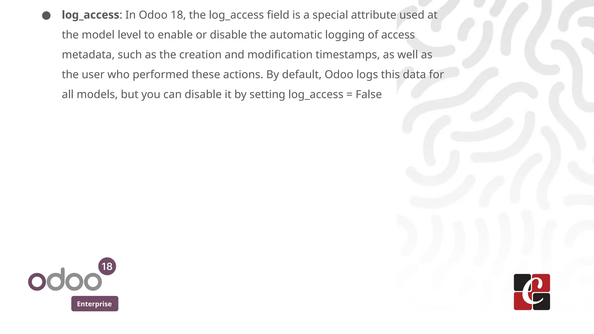 Enterprise
● log_access: In Odoo 18, the log_access field is a special attribute used at
the model level to enable or disable the automatic logging of access
metadata, such as the creation and modification timestamps, as well as
the user who performed these actions. By default, Odoo logs this data for
all models, but you can disable it by setting log_access = False
 