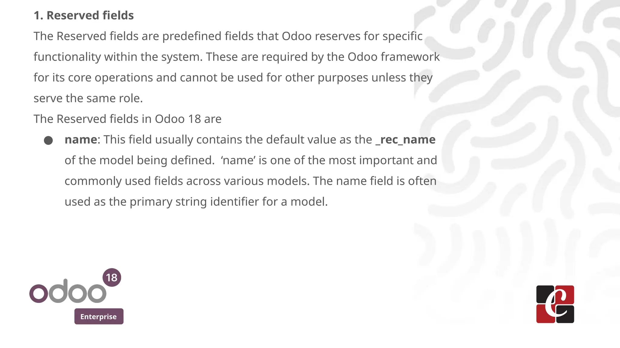 Enterprise
1. Reserved fields
The Reserved fields are predefined fields that Odoo reserves for specific
functionality within the system. These are required by the Odoo framework
for its core operations and cannot be used for other purposes unless they
serve the same role.
The Reserved fields in Odoo 18 are
● name: This field usually contains the default value as the _rec_name
of the model being defined. ‘name’ is one of the most important and
commonly used fields across various models. The name field is often
used as the primary string identifier for a model.
 