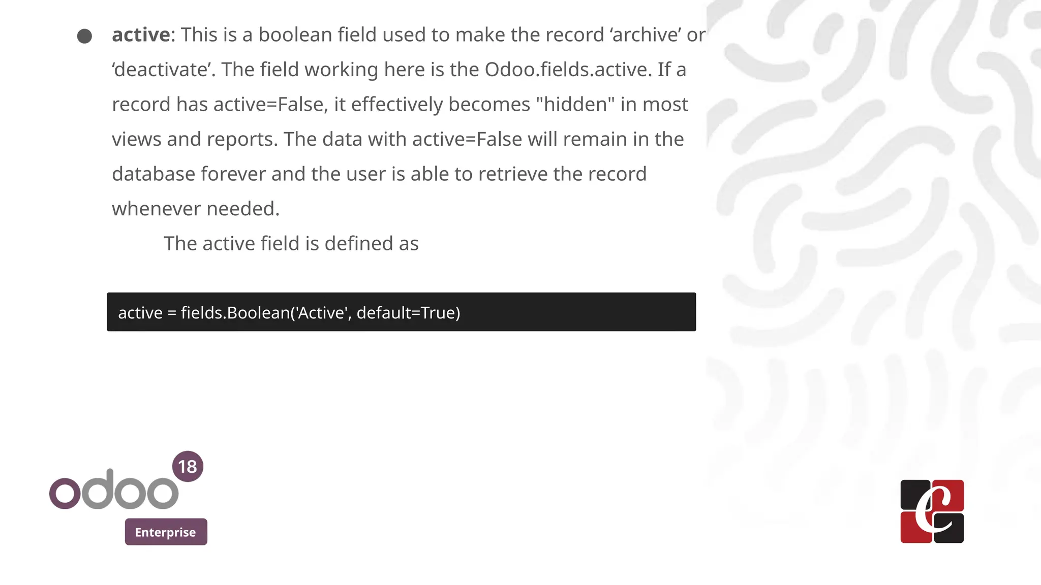 Enterprise
● active: This is a boolean field used to make the record ‘archive’ or
‘deactivate’. The field working here is the Odoo.fields.active. If a
record has active=False, it effectively becomes "hidden" in most
views and reports. The data with active=False will remain in the
database forever and the user is able to retrieve the record
whenever needed.
The active field is defined as
active = fields.Boolean('Active', default=True)
 