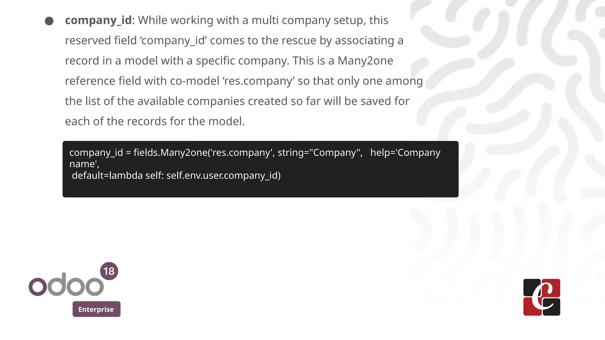 Enterprise
● company_id: While working with a multi company setup, this
reserved field ‘company_id’ comes to the rescue by associating a
record in a model with a specific company. This is a Many2one
reference field with co-model ‘res.company’ so that only one among
the list of the available companies created so far will be saved for
each of the records for the model.
company_id = fields.Many2one('res.company', string="Company", help='Company
name',
default=lambda self: self.env.user.company_id)
 