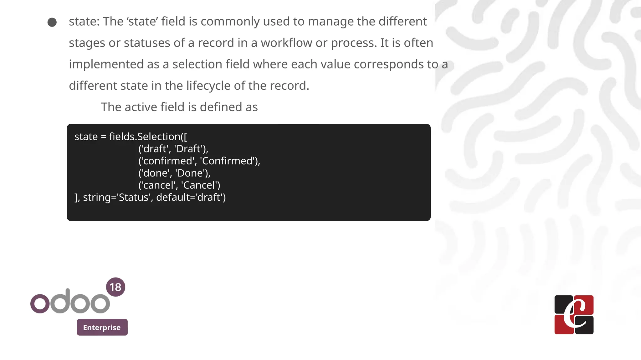 Enterprise
● state: The ‘state’ field is commonly used to manage the different
stages or statuses of a record in a workflow or process. It is often
implemented as a selection field where each value corresponds to a
different state in the lifecycle of the record.
The active field is defined as
state = fields.Selection([
('draft', 'Draft'),
('confirmed', 'Confirmed'),
('done', 'Done'),
('cancel', 'Cancel')
], string='Status', default='draft')
 