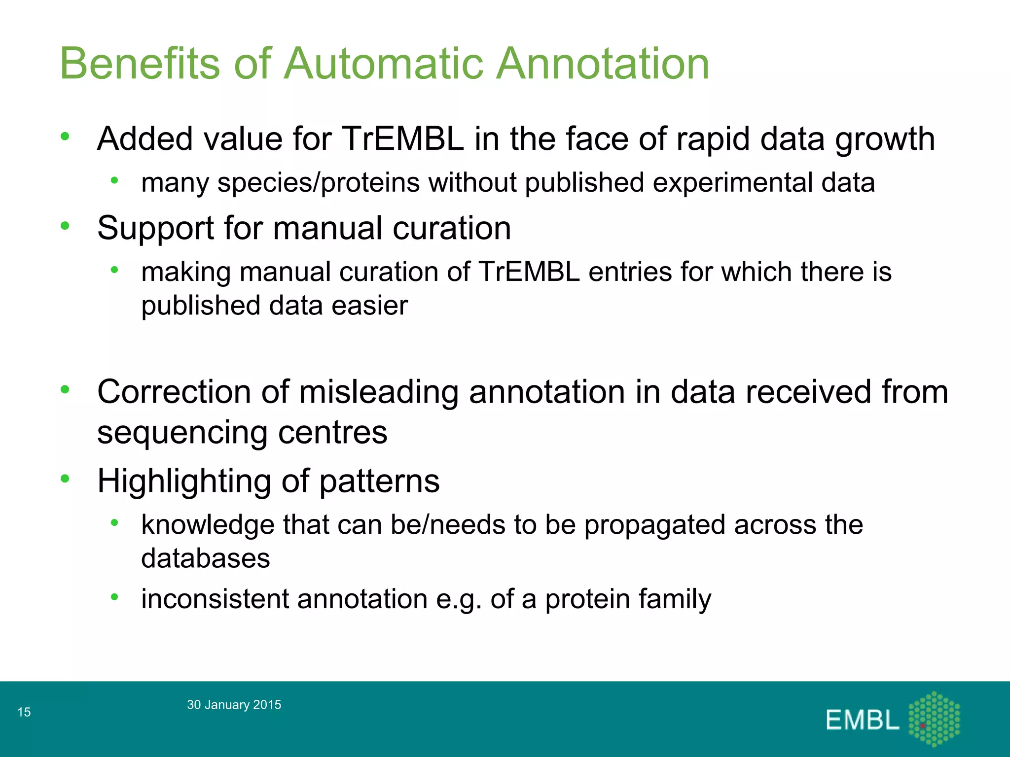 30 January 2015
15
Benefits of Automatic Annotation
• Added value for TrEMBL in the face of rapid data growth
• many species/proteins without published experimental data
• Support for manual curation
• making manual curation of TrEMBL entries for which there is
published data easier
• Correction of misleading annotation in data received from
sequencing centres
• Highlighting of patterns
• knowledge that can be/needs to be propagated across the
databases
• inconsistent annotation e.g. of a protein family
 