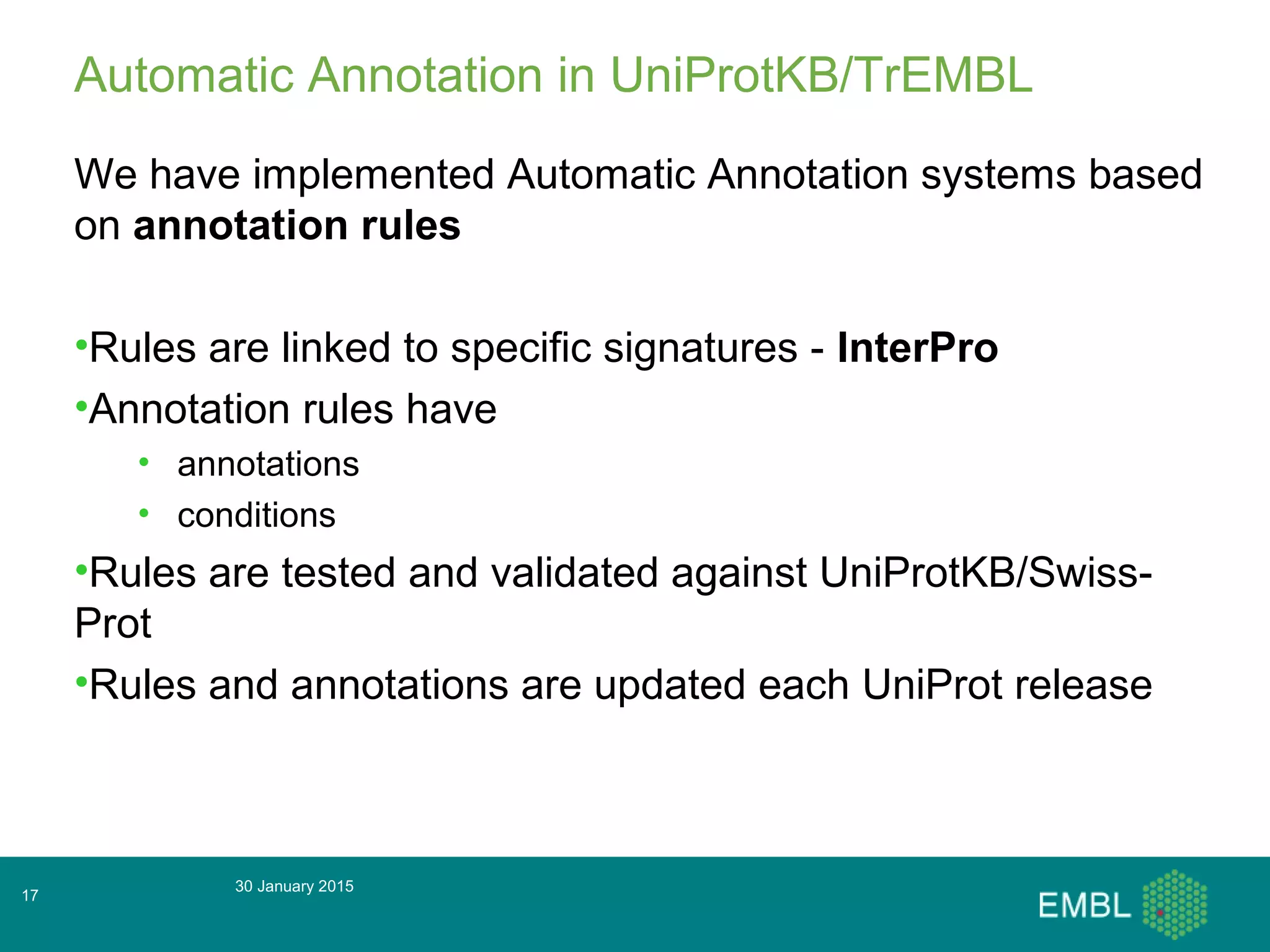 30 January 2015
17
Automatic Annotation in UniProtKB/TrEMBL
We have implemented Automatic Annotation systems based
on annotation rules
•Rules are linked to specific signatures - InterPro
•Annotation rules have
• annotations
• conditions
•Rules are tested and validated against UniProtKB/Swiss-
Prot
•Rules and annotations are updated each UniProt release
 
