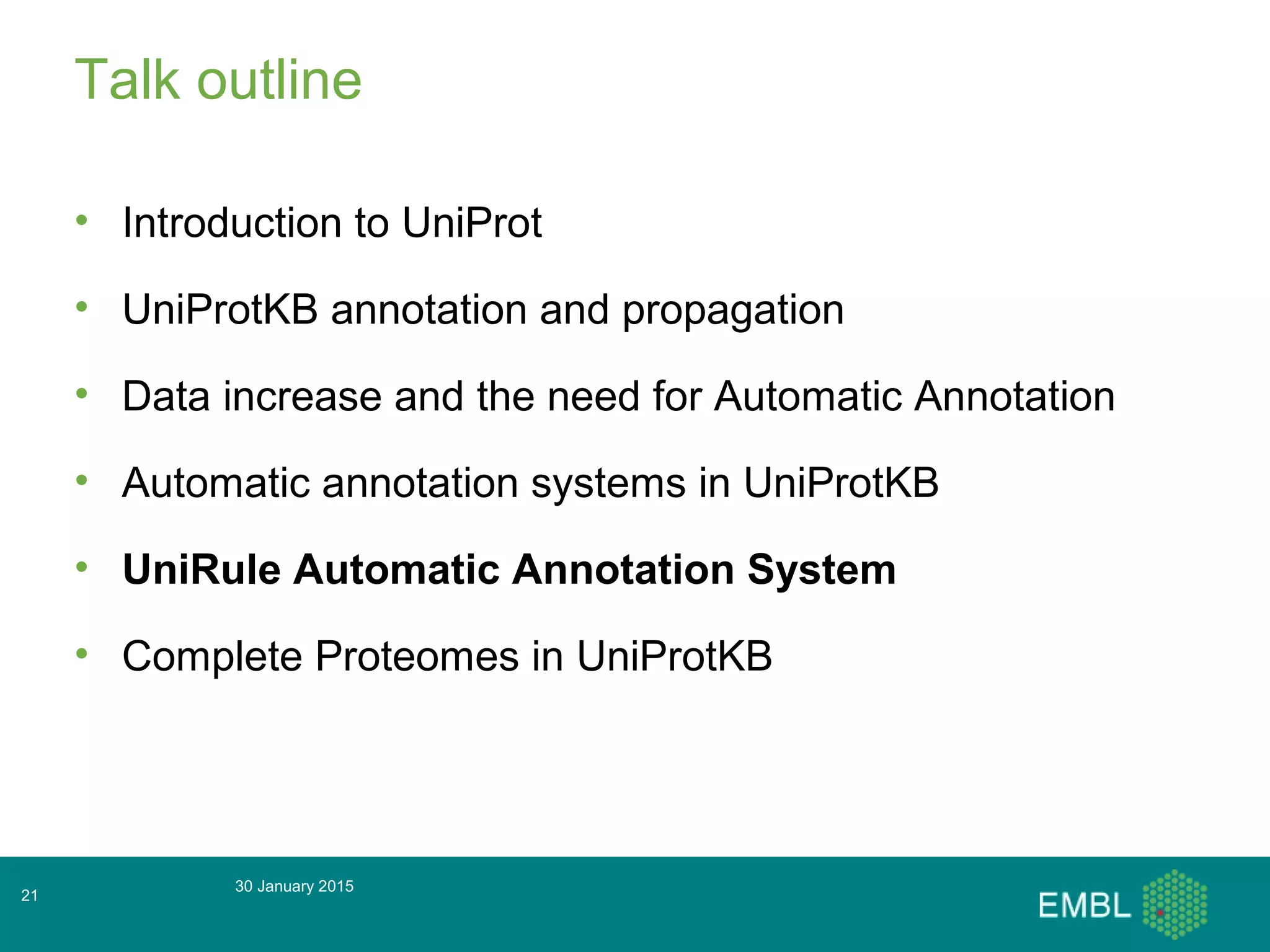 Talk outline
• Introduction to UniProt
• UniProtKB annotation and propagation
• Data increase and the need for Automatic Annotation
• Automatic annotation systems in UniProtKB
• UniRule Automatic Annotation System
• Complete Proteomes in UniProtKB
30 January 2015
21
 