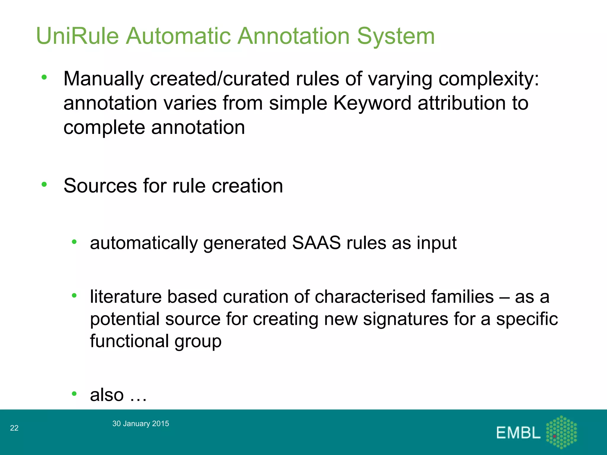 30 January 2015
22
UniRule Automatic Annotation System
• Manually created/curated rules of varying complexity:
annotation varies from simple Keyword attribution to
complete annotation
• Sources for rule creation
• automatically generated SAAS rules as input
• literature based curation of characterised families – as a
potential source for creating new signatures for a specific
functional group
• also …
 