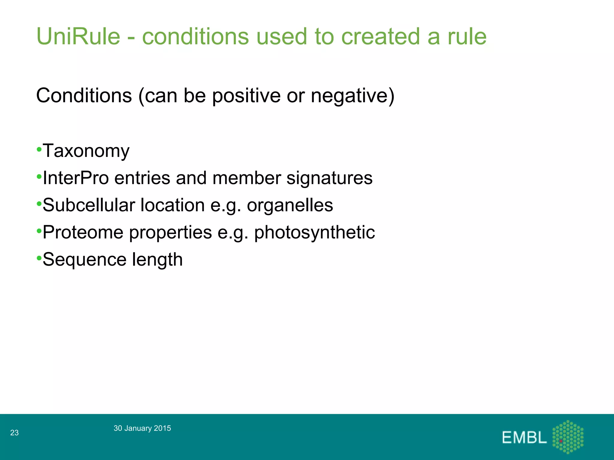 UniRule - conditions used to created a rule
Conditions (can be positive or negative)
•Taxonomy
•InterPro entries and member signatures
•Subcellular location e.g. organelles
•Proteome properties e.g. photosynthetic
•Sequence length
30 January 2015
23
 