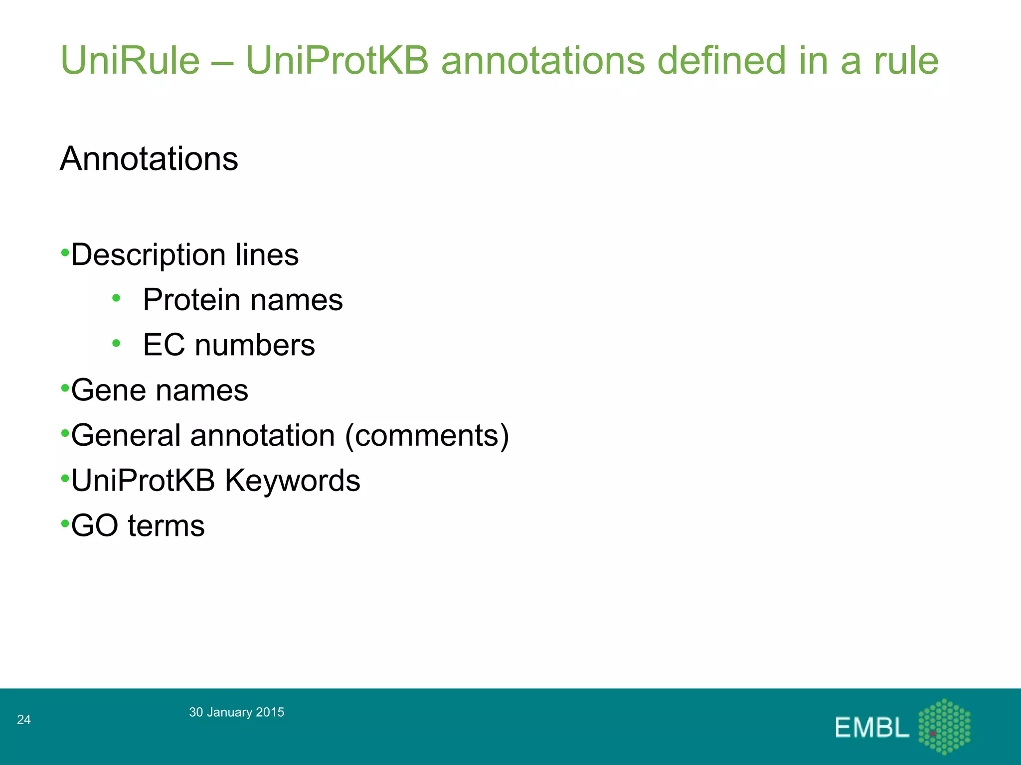 UniRule – UniProtKB annotations defined in a rule
Annotations
•Description lines
• Protein names
• EC numbers
•Gene names
•General annotation (comments)
•UniProtKB Keywords
•GO terms
30 January 2015
24
 