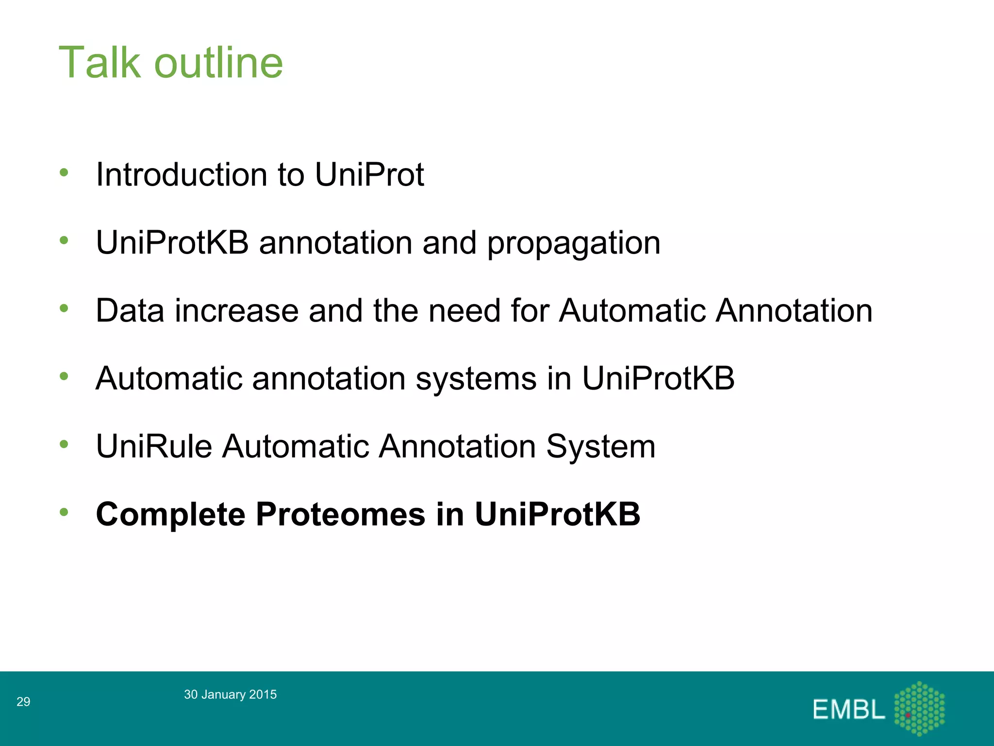 Talk outline
• Introduction to UniProt
• UniProtKB annotation and propagation
• Data increase and the need for Automatic Annotation
• Automatic annotation systems in UniProtKB
• UniRule Automatic Annotation System
• Complete Proteomes in UniProtKB
30 January 2015
29
 