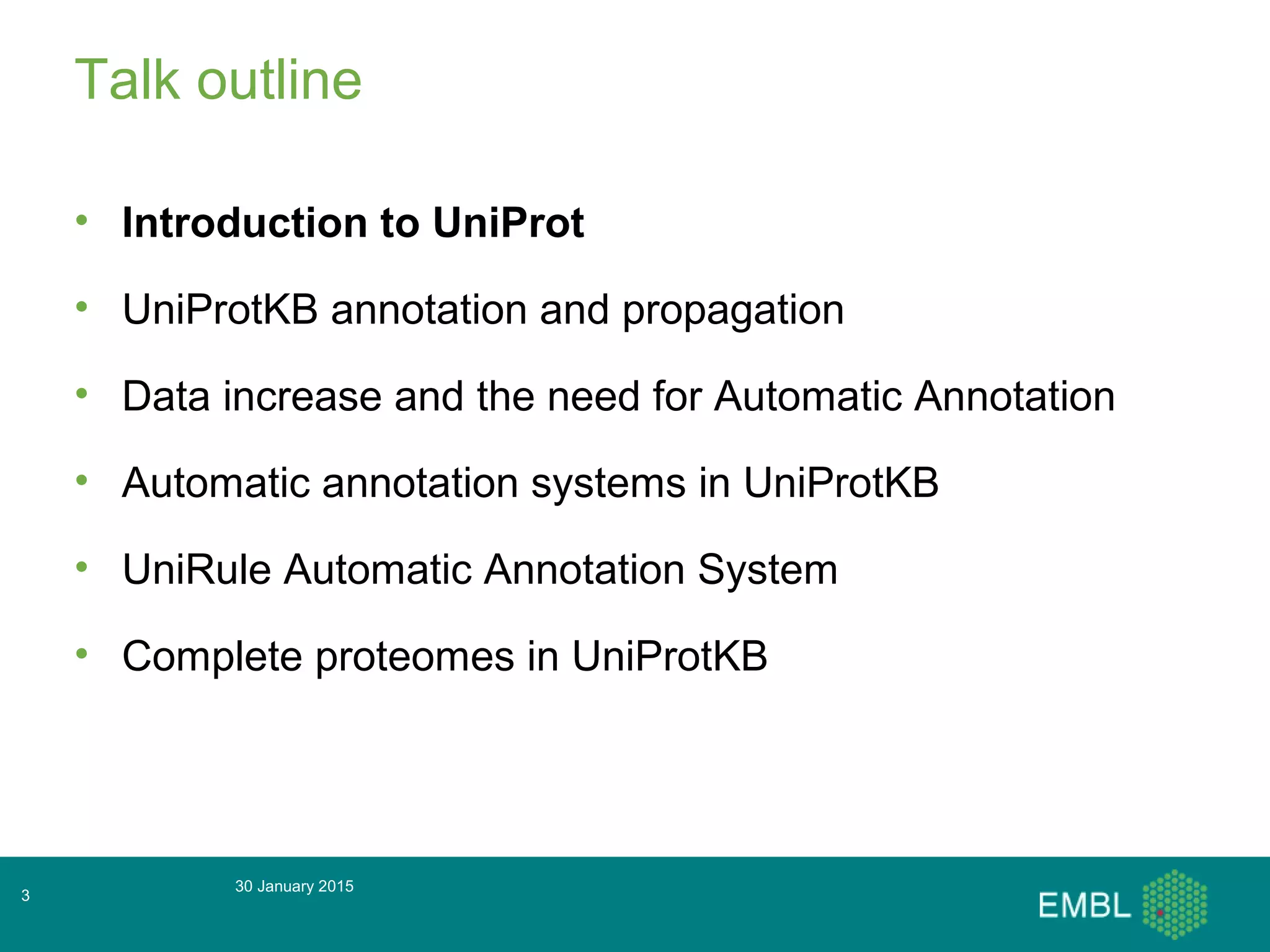 Talk outline
• Introduction to UniProt
• UniProtKB annotation and propagation
• Data increase and the need for Automatic Annotation
• Automatic annotation systems in UniProtKB
• UniRule Automatic Annotation System
• Complete proteomes in UniProtKB
30 January 2015
3
 