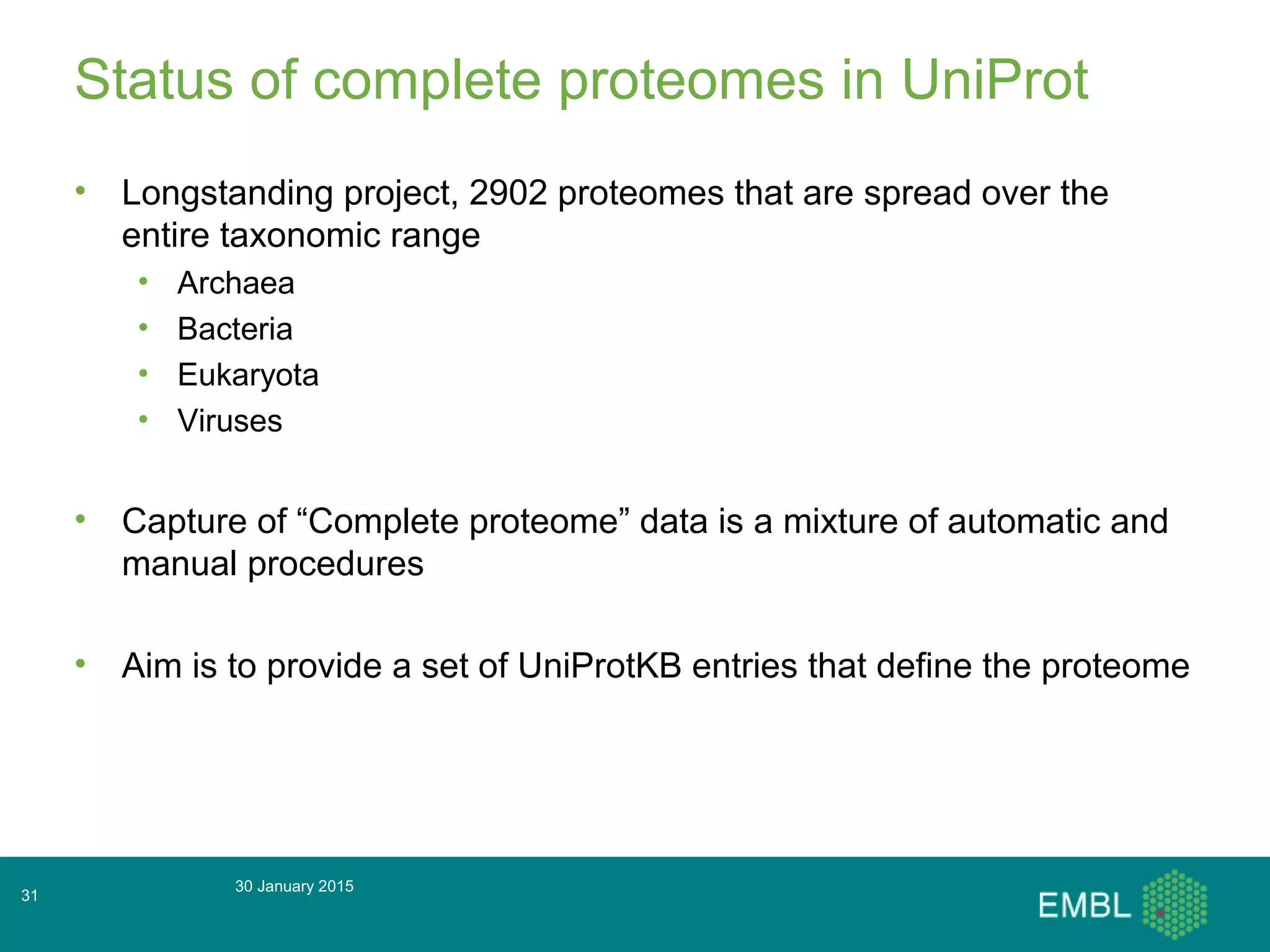 Status of complete proteomes in UniProt
• Longstanding project, 2902 proteomes that are spread over the
entire taxonomic range
• Archaea
• Bacteria
• Eukaryota
• Viruses
• Capture of “Complete proteome” data is a mixture of automatic and
manual procedures
• Aim is to provide a set of UniProtKB entries that define the proteome
30 January 2015
31
 